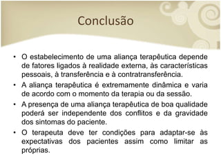 Conclusão
• O estabelecimento de uma aliança terapêutica depende
de fatores ligados à realidade externa, às características
pessoais, à transferência e à contratransferência.
• A aliança terapêutica é extremamente dinâmica e varia
de acordo com o momento da terapia ou da sessão.
• A presença de uma aliança terapêutica de boa qualidade
poderá ser independente dos conflitos e da gravidade
dos sintomas do paciente.
• O terapeuta deve ter condições para adaptar-se às
expectativas dos pacientes assim como limitar as
próprias.
 