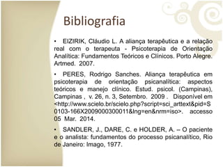 Bibliografia
• EIZIRIK, Cláudio L. A aliança terapêutica e a relação
real com o terapeuta - Psicoterapia de Orientação
Analítica: Fundamentos Teóricos e Clínicos. Porto Alegre.
Artmed. 2007.
• PERES, Rodrigo Sanches. Aliança terapêutica em
psicoterapia de orientação psicanalítica: aspectos
teóricos e manejo clínico. Estud. psicol. (Campinas),
Campinas , v. 26, n. 3, Setembro. 2009 . Disponível em
<http://www.scielo.br/scielo.php?script=sci_arttext&pid=S
0103-166X2009000300011&lng=en&nrm=iso>. accesso
05 Mar. 2014.
• SANDLER, J., DARE, C. e HOLDER, A. – O paciente
e o analista: fundamentos do processo psicanalítico, Rio
de Janeiro: Imago, 1977.
 