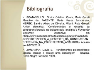 Bibliografia
• SCATANBULO, Greice Cristina. Costa, Maria Goreti
Manchini da. PARENTE, Maria Neuza Zambonato,
HEREK, Sandra Alves de Oliveira, Milani, Rute Grossi.
Artigo científico: “Considerações a respeito da
contratransferencia na psicoterapia analítica”; Fundação
Cesumar. Disponível em
<http://www.cesumar.br/curtas/psicologia2008/trabalhos/
CONSIDERACOES_A_RESPEITO_DA_CONTRATRAN
SFERENCIA_NA_PSICOTERAPIA_ANALITICA> Acesso
em 08/03/2014.
• ZIMERMAN, David E. Fundamentos psicanalíticos:
teórica, técnica e clínica: uma abordagem didática.
Porto Alegre : Artmed, 1999.
 