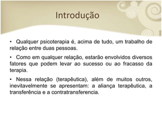 Introdução
• Qualquer psicoterapia é, acima de tudo, um trabalho de
relação entre duas pessoas.
• Como em qualquer relação, estarão envolvidos diversos
fatores que podem levar ao sucesso ou ao fracasso da
terapia.
• Nessa relação (terapêutica), além de muitos outros,
inevitavelmente se apresentam: a aliança terapêutica, a
transferência e a contratransferencia.
 