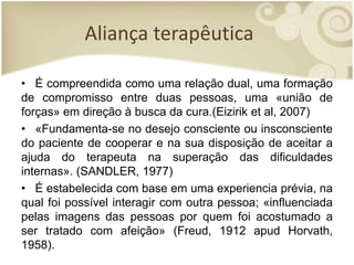 Aliança terapêutica
• É compreendida como uma relação dual, uma formação
de compromisso entre duas pessoas, uma «união de
forças» em direção à busca da cura.(Eizirik et al, 2007)
• «Fundamenta-se no desejo consciente ou insconsciente
do paciente de cooperar e na sua disposição de aceitar a
ajuda do terapeuta na superação das dificuldades
internas». (SANDLER, 1977)
• É estabelecida com base em uma experiencia prévia, na
qual foi possível interagir com outra pessoa; «influenciada
pelas imagens das pessoas por quem foi acostumado a
ser tratado com afeição» (Freud, 1912 apud Horvath,
1958).
 