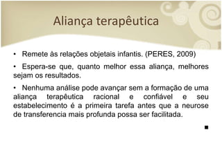 Aliança terapêutica
• Remete às relações objetais infantis. (PERES, 2009)
• Espera-se que, quanto melhor essa aliança, melhores
sejam os resultados.
• Nenhuma análise pode avançar sem a formação de uma
aliança terapêutica racional e confiável e seu
estabelecimento é a primeira tarefa antes que a neurose
de transferencia mais profunda possa ser facilitada.
■
 