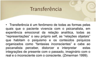 Transferência
• Transferência é um fenômeno de todas as formas pelas
quais que o paciente vivencia com o psicanalista, em
experiência emocional da relação analítica, todas as
“representações” o seu próprio self, as “relações objetais”
que habitam o psiquismo e os conteúdos psíquicos
organizados como “fantasias inconscientes” e cabe ao
psicanalista perceber, distorcer e interpretar estas
integrações de presente com o passado, imaginário com o
real e o inconsciente com o consciente. (Zimerman 1999).
 
