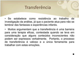 Transferência
• Se estabelece como resistência ao trabalho de
investigação da análise, já que o paciente atua para não se
lembrar das fantasias e experiências infantis.
• Muitos argumentam que a transferência é uma barreira
para uma terapia eficaz, contestada quando se leva em
consideração que alguns conteúdos inconscientes não
podem ser expressos verbalmente. Portanto, o processo
de transferência é valioso e a única ferramenta para
trabalhar com estas emoções.
■
 
