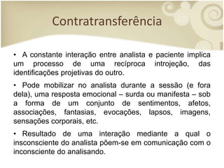 Contratransferência
• A constante interação entre analista e paciente implica
um processo de uma recíproca introjeção, das
identificações projetivas do outro.
• Pode mobilizar no analista durante a sessão (e fora
dela), uma resposta emocional – surda ou manifesta – sob
a forma de um conjunto de sentimentos, afetos,
associações, fantasias, evocações, lapsos, imagens,
sensações corporais, etc.
• Resultado de uma interação mediante a qual o
insconsciente do analista põem-se em comunicação com o
inconsciente do analisando.
 