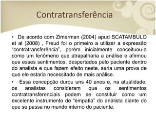 Contratransferência
• De acordo com Zimerman (2004) apud SCATAMBULO
et al (2008) , Freud foi o primeiro a utilizar a expressão
“contratransferência”, porém inicialmente conceituou-a
como um fenômeno que atrapalharia a análise e afirmou
que esses sentimentos, despertados pelo paciente dentro
do analista e que fazem efeito neste, seria uma prova de
que ele estaria necessitado de mais análise.
• Essa concepção durou uns 40 anos e, na atualidade,
os analistas consideram que os sentimentos
contratransferenciais podem se constituir como um
excelente instrumento de “empatia” do analista diante do
que se passa no mundo interno do paciente.
 