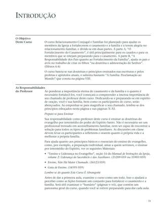 INTRODUÇÃO

O Objetivo
Deste Curso          O curso Relacionamento Conjugal e Familiar foi planejado para ajudar os
                     membros da Igreja a fortalecerem o casamento e a família e a terem alegria no
                     relacionamento familiar, e divide-se em duas partes. A parte A, “O
                     Fortalecimento do Casamento”, é útil principalmente para os casados e para os
                     membros que se estejam preparando para o casamento. A parte B, “A
                     Responsabilidade dos Pais quanto ao Fortalecimento da Família”, ajuda os pais e
                     avós no trabalho de criar os filhos “na doutrina e admoestação do Senhor”.
                     (Efésios 6:4)
                     O curso baseia-se nas doutrinas e princípios ensinados nas escrituras e pelos
                     profetas e apóstolos atuais, e salienta bastante “A Família: Proclamação ao
                     Mundo” que consta na página VIII.


As Responsabilidades
do Professor        Ao ponderar a importância eterna do casamento e da família e o quanto é
                    necessário fortalecê-los, você começará a compreender a imensa importância de
                    seu chamado de professor deste curso. Dedicando-se e preparando-se em espírito
                    de oração, você e sua família, bem como os participantes do curso, serão
                    abençoados. Ao empenhar-se para magnificar o seu chamado, lembre-se dos
                    princípios esboçados nesta página e nas páginas X–XI.
                     Prepare-se para Ensinar
                     Sua responsabilidade como professor deste curso é ensinar as doutrinas do
                     evangelho por intermédio do poder do Espírito Santo. Não é necessário ser um
                     profissional treinado em aconselhamento familiar, nem ser capaz de encontrar a
                     solução para todos os tipos de problemas familiares. As discussões em classe
                     devem levar os participantes a refletirem e orarem quanto à própria vida e a
                     melhorar a própria família.
                     Para ajuda quanto aos princípios básicos e essenciais do ensino do evangelho,
                     como, por exemplo, a preparação individual, amar a quem servimos, e ensinar
                     por intermédio do Espírito, ver os seguintes Materiais:
                     • “Ensino e Liderança no Evangelho”, seção 16 do Manual de Instruções da Igreja,
                       volume 2: Liderança do Sacerdócio e das Auxiliares. (35209 059 ou 35903 059)
                     • Ensino, Não Há Maior Chamado. (36123 059)
                     • Guia de Ensino. (34595 059)
                     Lembre-se do quanto Este Curso É Abrangente
                     Antes de dar a primeira aula, examine o curso como um todo. Isso o ajudará a
                     perceber como as lições formam um conjunto para fortalecer o casamento e a
                     família. Será útil examinar o “Sumário” (páginas v–vii), que contém um
                     panorama geral do curso, quando você se estiver preparando para dar cada aula.



                                                                                                     ix
 