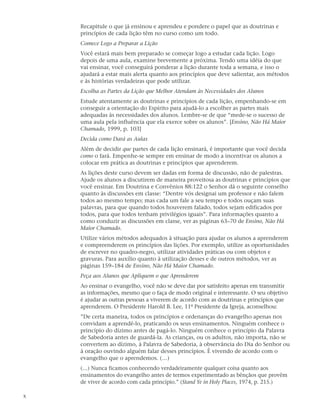 Recapitule o que já ensinou e aprendeu e pondere o papel que as doutrinas e
    princípios de cada lição têm no curso como um todo.
    Comece Logo a Preparar a Lição
    Você estará mais bem preparado se começar logo a estudar cada lição. Logo
    depois de uma aula, examine brevemente a próxima. Tendo uma idéia do que
    vai ensinar, você conseguirá ponderar a lição durante toda a semana, e isso o
    ajudará a estar mais alerta quanto aos princípios que deve salientar, aos métodos
    e às histórias verdadeiras que pode utilizar.
    Escolha as Partes da Lição que Melhor Atendam às Necessidades dos Alunos
    Estude atentamente as doutrinas e princípios de cada lição, empenhando-se em
    conseguir a orientação do Espírito para ajudá-lo a escolher as partes mais
    adequadas às necessidades dos alunos. Lembre-se de que “mede-se o sucesso de
    uma aula pela influência que ela exerce sobre os alunos”. [Ensino, Não Há Maior
    Chamado, 1999, p. 103]
    Decida como Dará as Aulas
    Além de decidir que partes de cada lição ensinará, é importante que você decida
    como o fará. Empenhe-se sempre em ensinar de modo a incentivar os alunos a
    colocar em prática as doutrinas e princípios que aprenderem.
    As lições deste curso devem ser dadas em forma de discussão, não de palestras.
    Ajude os alunos a discutirem de maneira proveitosa as doutrinas e princípios que
    você ensinar. Em Doutrina e Convênios 88:122 o Senhor dá o seguinte conselho
    quanto às discussões em classe: “Dentre vós designai um professor e não falem
    todos ao mesmo tempo; mas cada um fale a seu tempo e todos ouçam suas
    palavras, para que quando todos houverem falado, todos sejam edificados por
    todos, para que todos tenham privilégios iguais”. Para informações quanto a
    como conduzir as discussões em classe, ver as páginas 63–70 de Ensino, Não Há
    Maior Chamado.
    Utilize vários métodos adequados à situação para ajudar os alunos a aprenderem
    e compreenderem os princípios das lições. Por exemplo, utilize as oportunidades
    de escrever no quadro-negro, utilizar atividades práticas ou com objetos e
    gravuras. Para auxílio quanto à utilização desses e de outros métodos, ver as
    páginas 159–184 de Ensino, Não Há Maior Chamado.
    Peça aos Alunos que Apliquem o que Aprenderem
    Ao ensinar o evangelho, você não se deve dar por satisfeito apenas em transmitir
    as informações, mesmo que o faça de modo original e interessante. O seu objetivo
    é ajudar as outras pessoas a viverem de acordo com as doutrinas e princípios que
    aprenderem. O Presidente Harold B. Lee, 11º Presidente da Igreja, aconselhou:
    ”De certa maneira, todos os princípios e ordenanças do evangelho apenas nos
    convidam a aprendê-lo, praticando os seus ensinamentos. Ninguém conhece o
    princípio do dízimo antes de pagá-lo. Ninguém conhece o princípio da Palavra
    de Sabedoria antes de guardá-la. As crianças, ou os adultos, não importa, não se
    convertem ao dízimo, à Palavra de Sabedoria, à observância do Dia do Senhor ou
    à oração ouvindo alguém falar desses princípios. É vivendo de acordo com o
    evangelho que o aprendemos. (…)
    (…) Nunca ficamos conhecendo verdadeiramente qualquer coisa quanto aos
    ensinamentos do evangelho antes de termos experimentado as bênçãos que provêm
    de viver de acordo com cada princípio.” (Stand Ye in Holy Places, 1974, p. 215.)

x
 
