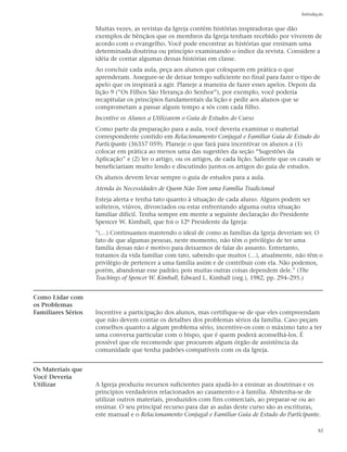 Introdução


                    Muitas vezes, as revistas da Igreja contêm histórias inspiradoras que dão
                    exemplos de bênçãos que os membros da Igreja tenham recebido por viverem de
                    acordo com o evangelho. Você pode encontrar as histórias que ensinam uma
                    determinada doutrina ou princípio examinando o índice da revista. Considere a
                    idéia de contar algumas dessas histórias em classe.
                    Ao concluir cada aula, peça aos alunos que coloquem em prática o que
                    aprenderam. Assegure-se de deixar tempo suficiente no final para fazer o tipo de
                    apelo que os inspirará a agir. Planeje a maneira de fazer esses apelos. Depois da
                    lição 9 (“Os Filhos São Herança do Senhor”), por exemplo, você poderia
                    recapitular os princípios fundamentais da lição e pedir aos alunos que se
                    comprometam a passar algum tempo a sós com cada filho.
                    Incentive os Alunos a Utilizarem o Guia de Estudos do Curso
                    Como parte da preparação para a aula, você deveria examinar o material
                    correspondente contido em Relacionamento Conjugal e Familiar Guia de Estudo do
                    Participante (36357 059). Planeje o que fará para incentivar os alunos a (1)
                    colocar em prática ao menos uma das sugestões da seção “Sugestões da
                    Aplicação” e (2) ler o artigo, ou os artigos, de cada lição. Saliente que os casais se
                    beneficiariam muito lendo e discutindo juntos os artigos do guia de estudos.
                    Os alunos devem levar sempre o guia de estudos para a aula.
                    Atenda às Necessidades de Quem Não Tem uma Família Tradicional
                    Esteja alerta e tenha tato quanto à situação de cada aluno. Alguns podem ser
                    solteiros, viúvos, divorciados ou estar enfrentando alguma outra situação
                    familiar difícil. Tenha sempre em mente a seguinte declaração do Presidente
                    Spencer W. Kimball, que foi o 12º Presidente da Igreja:
                    ”(…) Continuamos mantendo o ideal de como as famílias da Igreja deveriam ser. O
                    fato de que algumas pessoas, neste momento, não têm o privilégio de ter uma
                    família dessas não é motivo para deixarmos de falar do assunto. Entretanto,
                    tratamos da vida familiar com tato, sabendo que muitos (…), atualmente, não têm o
                    privilégio de pertencer a uma família assim e de contribuir com ela. Não podemos,
                    porém, abandonar esse padrão; pois muitas outras coisas dependem dele.” (The
                    Teachings of Spencer W. Kimball, Edward L. Kimball (org.), 1982, pp. 294–295.)


Como Lidar com
os Problemas
Familiares Sérios   Incentive a participação dos alunos, mas certifique-se de que eles compreendam
                    que não devem contar os detalhes dos problemas sérios da família. Caso peçam
                    conselhos quanto a algum problema sério, incentive-os com o máximo tato a ter
                    uma conversa particular com o bispo, que é quem poderá aconselhá-los. É
                    possível que ele recomende que procurem algum órgão de assistência da
                    comunidade que tenha padrões compatíveis com os da Igreja.


Os Materiais que
Você Deveria
Utilizar            A Igreja produziu recursos suficientes para ajudá-lo a ensinar as doutrinas e os
                    princípios verdadeiros relacionados ao casamento e à família. Abstenha-se de
                    utilizar outros materiais, produzidos com fins comerciais, ao preparar-se ou ao
                    ensinar. O seu principal recurso para dar as aulas deste curso são as escrituras,
                    este manual e o Relacionamento Conjugal e Familiar Guia de Estudo do Participante.

                                                                                                         xi
 