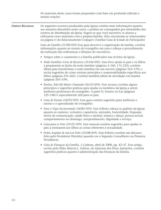 Os materiais deste curso foram preparados com base em profunda reflexão e
                  muitas orações.


Outros Recursos   Os seguintes recursos produzidos pela Igreja contêm mais informações quanto
                  aos assuntos discutidos neste curso, e podem ser conseguidos por intermédio dos
                  centros de distribuição da Igreja. Sugere-se que você incentive os alunos a
                  utilizarem esses materiais com a própria família. (Eles encontram-se relacionados
                  na página vi do Relacionamento Conjugal e Familiar Guia de Estudo do Participante)
                  Guia da Família (31180 059) Esse guia descreve a organização da família, contém
                  informações quanto ao ensino do evangelho em casa e esboça o procedimento
                  da realização das ordenanças e bênçãos do sacerdócio.
                  • Artigos sobre o casamento e a família publicados nas revistas da Igreja.
                  • Noite Familiar: Livro de Recursos (31106 059). Esse livro ajuda os pais e os filhos
                    a prepararem as lições da noite familiar (páginas 3–160, 173–232); contém
                    idéias para transformar a noite familiar em um sucesso (páginas 163–170); e
                    inclui sugestões de como ensinar princípios e responsabilidades específicas aos
                    filhos (páginas 235–262). Contém também idéias de atividades em família
                    (páginas 265–339).
                  • Ensino, Não Há Maior Chamado (36123 059). Esse recurso contém alguns
                    princípios e sugestões práticas para ajudar os membros da Igreja a serem
                    melhores professores do evangelho. A parte D, Ensino no Lar (páginas
                    125–148) é especialmente útil para os pais.
                  • Guia de Ensino (34595 059). Esse guia contém sugestões para melhorar o
                    ensino e o aprendizado do evangelho.
                  • Para o Vigor da Juventude (34285 059). Esse folheto esboça os padrões da Igreja
                    quanto ao namoro, vestuário e aparência, amizades, honestidade, linguajar,
                    meios de comunicação, saúde física e mental, música e dança, pureza sexual,
                    comportamento no domingo, arrependimento, dignidade e serviço.
                  • Guia para os Pais (31125 059). Esse manual contém sugestões para ajudar os
                    pais a ensinarem aos filhos as coisas referentes à sexualidade.
                  • Pedra Angular de um Lar Feliz (33108 059). Esse folheto contém um discurso
                    feito pelo Presidente Hinckley quando era o Segundo Conselheiro na Primeira
                    Presidência.
                  • Guia de Finanças da Família, A Liahona, abril de 2000, pp. 42–47. Esse artigo,
                    escrito pelo Élder Marvin J. Ashton, do Quórum dos Doze Apóstolos, contém
                    sugestões práticas quanto à administração das finanças da família.




xii
 