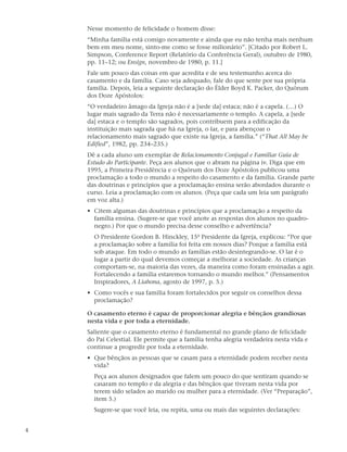 Nesse momento de felicidade o homem disse:
    “Minha família está comigo novamente e ainda que eu não tenha mais nenhum
    bem em meu nome, sinto-me como se fosse milionário”. [Citado por Robert L.
    Simpson, Conference Report (Relatório da Conferência Geral), outubro de 1980,
    pp. 11–12; ou Ensign, novembro de 1980, p. 11.]
    Fale um pouco das coisas em que acredita e de seu testemunho acerca do
    casamento e da família. Caso seja adequado, fale do que sente por sua própria
    família. Depois, leia a seguinte declaração do Élder Boyd K. Packer, do Quórum
    dos Doze Apóstolos:
    “O verdadeiro âmago da Igreja não é a [sede da] estaca; não é a capela. (…) O
    lugar mais sagrado da Terra não é necessariamente o templo. A capela, a [sede
    da] estaca e o templo são sagrados, pois contribuem para a edificação da
    instituição mais sagrada que há na Igreja, o lar, e para abençoar o
    relacionamento mais sagrado que existe na Igreja, a família.” (“That All May be
    Edified”, 1982, pp. 234–235.)
    Dê a cada aluno um exemplar de Relacionamento Conjugal e Familiar Guia de
    Estudo do Participante. Peça aos alunos que o abram na página iv. Diga que em
    1995, a Primeira Presidência e o Quórum dos Doze Apóstolos publicou uma
    proclamação a todo o mundo a respeito do casamento e da família. Grande parte
    das doutrinas e princípios que a proclamação ensina serão abordados durante o
    curso. Leia a proclamação com os alunos. (Peça que cada um leia um parágrafo
    em voz alta.)
    • Citem algumas das doutrinas e princípios que a proclamação a respeito da
      família ensina. (Sugere-se que você anote as respostas dos alunos no quadro-
      negro.) Por que o mundo precisa desse conselho e advertência?
      O Presidente Gordon B. Hinckley, 15º Presidente da Igreja, explicou: “Por que
      a proclamação sobre a família foi feita em nossos dias? Porque a família está
      sob ataque. Em todo o mundo as famílias estão desintegrando-se. O lar é o
      lugar a partir do qual devemos começar a melhorar a sociedade. As crianças
      comportam-se, na maioria das vezes, da maneira como foram ensinadas a agir.
      Fortalecendo a família estaremos tornando o mundo melhor.” (Pensamentos
      Inspiradores, A Liahona, agosto de 1997, p. 5.)
    • Como vocês e sua família foram fortalecidos por seguir os conselhos dessa
      proclamação?

    O casamento eterno é capaz de proporcionar alegria e bênçãos grandiosas
    nesta vida e por toda a eternidade.
    Saliente que o casamento eterno é fundamental no grande plano de felicidade
    do Pai Celestial. Ele permite que a família tenha alegria verdadeira nesta vida e
    continue a progredir por toda a eternidade.
    • Que bênçãos as pessoas que se casam para a eternidade podem receber nesta
      vida?
      Peça aos alunos designados que falem um pouco do que sentiram quando se
      casaram no templo e da alegria e das bênçãos que tiveram nesta vida por
      terem sido selados ao marido ou mulher para a eternidade. (Ver “Preparação”,
      item 5.)
      Sugere-se que você leia, ou repita, uma ou mais das seguintes declarações:


4
 