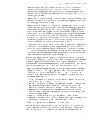 Lição 1: “A Família É Essencial ao Plano do Criador”


  O Presidente James E. Faust, da Primeira Presidência, ensinou: “Muitos
  convênios são indispensáveis para a felicidade nesta vida e na vindoura.
  Dentre os mais importantes estão os convênios do matrimônio feitos entre
  marido e mulher. Desses convênios fluem as maiores alegrias desta vida”. (A
  Liahona, julho de 1998, p. 17.)
  O Élder Boyd K. Packer disse que o “romance, amor, casamento, paternidade e
  maternidade” são “as mais puras, mais belas e atraentes experiências da vida”.
  (A Liahona, janeiro de 1994, p. 23.)
  O Élder Joseph B. Wirthlin, do Quórum dos Doze Apóstolos, disse: “O doce
  companheirismo do casamento eterno é uma das maiores bênçãos que Deus
  concedeu a Seus filhos. Sem dúvida, os muitos anos que compartilhei com
  minha bela companheira proporcionaram-me as maiores alegrias de minha
  vida. Desde o início dos tempos, o companheirismo conjugal entre marido e
  mulher é parte fundamental do grandioso plano de felicidade de nosso Pai
  Celestial. Nossa vida é influenciada para o bem e somos ambos edificados e
  enobrecidos quando desfrutamos as doces bênçãos da companhia de nossos
  queridos familiares”. (A Liahona, janeiro de 1998, p. 36.)
  No primeiro discurso que fez em uma reunião geral da Igreja como seu presidente,
  o Presidente Gordon B. Hinckley disse: “Expresso gratidão à minha [querida]
  esposa que, no final deste mês, terá me acompanhado há cinqüenta e oito anos.
  (…) Sou muitíssimo grato por essa preciosa mulher, que me acompanha na alegria
  e na tristeza. Não estamos mais tão eretos como antes, mas nosso amor um pelo
  outro não encolheu”. (A Liahona, julho de 1995, p. 75.)
Diga que muitas pessoas acreditam que a vida conjugal e familiar se limitam à
mortalidade. Os membros da Igreja, porém, sabem que os casais dignos podem ir
ao templo e, por intermédio de uma ordenança sagrada do sacerdócio, serem
selados como marido e mulher eternamente. Quando um homem e uma mulher
casam-se dessa forma, dão início a uma nova unidade familiar eterna.
• Que bênçãos eternas são prometidas aos casais que forem selados no templo
  pelo poder do sacerdócio e, depois, permanecerem fiéis aos convênios que
  fizerem? (Ler Doutrina e Convênios 131:1–4, 132:19–24, 30–31 com os
  alunos. A lista a seguir contém algumas das respostas. Sugere-se que você as
  escreva no quadro-negro.)
  a. Serão exaltados no mais alto grau do reino celestial, com o Pai Celestial e
     Jesus Cristo. (D&C 131:1–3; 132:20–24)
  b. Permanecerão juntos “ nesta vida e por toda a eternidade”. (D&C 132:19)
     Os filhos também farão parte dessa família eterna. (Diga que o Santo
     Espírito da Promessa, mencionado em D&C 132:19, é o Espírito Santo.
     Dependendo de nossa fidelidade, o Espírito Santo confirmará que as
     ordenanças do sacerdócio que recebemos e os convênios que fazemos são
     aceitáveis à vista de Deus.)
  c. Herdarão “tronos, reinos, principados e poderes”. (D&C 132:19)
  d. Darão continuidade à sua posteridade, gerando filhos espirituais, por toda a
     eternidade. (D&C 132:19, 30–31; ver também D&C 131:4.)
• Como saber que as famílias podem ser eternas os ajuda?
Diga que há muitos membros fiéis da Igreja que não têm a oportunidade de
receber as bênçãos do casamento eterno nesta vida, sem terem qualquer culpa
disso. Saliente que o Senhor prometeu que todos os membros fiéis da Igreja


                                                                                             5
 