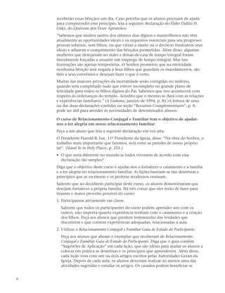 receberão essas bênçãos um dia. Caso perceba que os alunos precisam de ajuda
    para compreender esse princípio, leia a seguinte declaração do Élder Dallin H.
    Oaks, do Quórum dos Doze Apóstolos:
    ”Sabemos que muitos santos dos últimos dias dignos e maravilhosos não têm
    atualmente as oportunidades ideais e os requisitos essenciais para seu progresso:
    pessoas solteiras, sem filhos, ou que viram a morte ou o divórcio frustrarem seus
    ideais e adiarem o cumprimento das bênçãos prometidas. Além disso, algumas
    mulheres que desejariam ser mães e donas-de-casa de tempo integral foram
    literalmente forçadas a assumir um emprego de tempo integral. Mas tais
    frustrações são apenas temporárias. O Senhor prometeu que na eternidade
    nenhuma bênção será negada a Seus filhos que guardam os mandamentos, são
    fiéis a seus convênios e desejam fazer o que é certo.
    Muitas das maiores privações da mortalidade serão corrigidas no milênio,
    quando será completado tudo que estiver incompleto no grande plano de
    felicidade para todos os filhos dignos do Pai. Sabemos que isso acontecerá com
    respeito às ordenanças do templo. Acredito que o mesmo se dará com as relações
    e experiências familiares.” (A Liahona, janeiro de 1994, p. 81.)A leitura de uma
    ou das duas declarações contidas na seção “Recursos Complementares”, p. 8,
    pode ser útil para atender às necessidades de determinados alunos.

    O curso de Relacionamento Conjugal e Familiar tem o objetivo de ajudar-
    nos a ter alegria em nosso relacionamento familiar.
    Peça a um aluno que leia a seguinte declaração em voz alta:
    O Presidente Harold B. Lee, 11º Presidente da Igreja, disse: “Na obra do Senhor, o
    trabalho mais importante que faremos, será entre as paredes de nosso próprio
    lar”. (Stand Ye in Holy Places, p. 255.)
    • O que seria diferente no mundo se todos vivessem de acordo com essa
      declaração tão simples?
    Diga que o objetivo deste curso é ajudar-nos a fortalecer o casamento e a família
    e a ter alegria no relacionamento familiar. As lições baseiam-se nas doutrinas e
    princípios que as escrituras e os profetas modernos ensinam.
    Saliente que ao decidirem participar deste curso, os alunos demonstraram que
    desejam fortalecer a própria família. Há três coisas que eles terão de fazer para
    tirarem o maior proveito possível do curso:
    1. Participarem ativamente em classe.
      Saliente que todos os participantes do curso podem aprender uns com os
      outros, não importa quanta experiência tenham com o casamento e a criação
      dos filhos. Peça aos alunos que prestem testemunho das verdades que
      discutirem e que contem experiências adequadas, relacionadas à aula.
    2. Utilizar o Relacionamento Conjugal e Familiar Guia de Estudo do Participante.
      Peça aos alunos que abram o exemplar que receberam de Relacionamento
      Conjugal e Familiar Guia de Estudo do Participante. Diga que o guia contém
      “Sugestões de Aplicação” em cada lição, que são idéias para ajudar os alunos a
      colocar em prática as doutrinas e os princípios que aprenderem. Além disso,
      cada lição vem com um ou dois artigos escritos pelas Autoridades Gerais da
      Igreja. Depois de cada aula, os alunos deveriam realizar ao menos uma das
      atividades sugeridas e estudar os artigos. Os casados podem beneficiar-se


6
 