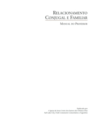RELACIONAMENTO
 CONJUGAL E FAMILIAR
                     MANUAL DO PROFESSOR




                                             Publicado por
      A Igreja de Jesus Cristo dos Santos dos Últimos Dias
Salt Lake City, Utah Comments Comentários e Sugestões
 