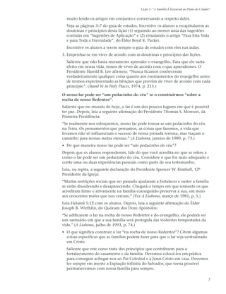 Lição 1: “A Família É Essencial ao Plano do Criador”


  muito lendo os artigos em conjunto e conversando a respeito deles.
  Veja as páginas 3–7 do guia de estudos. Incentive os alunos a recapitularem as
  doutrinas e princípios desta lição (1) seguindo ao menos uma das sugestões
  contidas em “Sugestões de Aplicação” e (2) estudando o artigo “Para Esta Vida
  e para Toda a Eternidade”, do Élder Boyd K. Packer.
  Incentive os alunos a terem sempre o guia de estudos com eles nas aulas.
3. Empenhar-se em viver de acordo com as doutrinas e princípios das lições.
  Saliente que não basta meramente aprender o evangelho. Para que ele surta
  efeito em nossa vida, temos de viver de acordo com o que aprendemos. O
  Presidente Harold B. Lee afirmou: “Nunca ficamos conhecendo
  verdadeiramente qualquer coisa quanto aos ensinamentos do evangelho antes
  de termos experimentado as bênçãos que provêm de viver de acordo com cada
  princípio”. (Stand Ye in Holy Places, 1974, p. 215.)

O nosso lar pode ser “um pedacinho do céu” se o construirmos “sobre a
rocha de nosso Redentor”.
Saliente que no mundo de hoje, o lar é um dos poucos lugares em que é possível
ter paz. Depois, leia a seguinte afirmação do Presidente Thomas S. Monson, da
Primeira Presidência:
“Se realmente nos esforçarmos, nosso lar pode tornar-se um pedacinho do céu
na Terra. Os pensamentos que pensamos, as coisas que fazemos, a vida que
levamos não só influenciam o sucesso de nossa jornada terrena, mas traçam o
caminho para nossas metas eternas.” (A Liahona, janeiro de 1989, p. 73.)
• De que maneira nosso lar pode ser “um pedacinho do céu”?
Depois que os alunos responderem, fale do que você acredita no que se refere a
como o lar pode ser um pedacinho do céu. Considere o que for mais adequado e
conte uma ou duas experiências pessoais como parte de seu testemunho.
Leia, ou repita, a seguinte declaração do Presidente Spencer W. Kimball, 12º
Presidente da Igreja:
“Muitas restrições sociais que no passado ajudaram a fortalecer e suster a família
se estão dissolvendo e desaparecendo. Chegará o tempo em que somente os que
acreditam firme e ativamente na família conseguirão preservar a sua, em meio
aos crescentes males que nos cercam.” (Ver A Liahona, março de 1981, p. 5.)
Leia Helamã 5:12 com os alunos. Depois, leia a seguinte afirmação do Élder
Joseph B. Wirthlin, do Quórum dos Doze Apóstolos:
“Se edificarem o lar na rocha de nosso Redentor e do evangelho, ele poderá ser
um santuário em que a sua família será protegida das violentas tempestades da
vida.” (A Liahona, julho de 1993, p. 74.)
• O que significa construir o lar “na rocha de nosso Redentor”? Citem algumas
  coisas específicas que as famílias podem fazer para que o lar seja centralizado
  em Cristo.
  Saliente que este curso trata dos princípios que contribuem para o
  fortalecimento do casamento e da família. Devemos colocá-los em prática
  para conseguir achegar-nos ao Pai Celestial e a Jesus Cristo em casa. Devemos
  ter sempre em mente a Expiação infinita do Salvador, que torna possível
  permanecermos com nossa família para sempre.

                                                                                              7
 