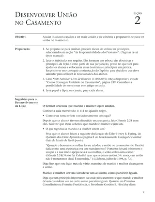 DESENVOLVER UNIÃO                                                                             Lição


NO CASAMENTO                                                                                  2
Objetivo           Ajudar os alunos casados a ser mais unidos e os solteiros a prepararem-se para ter
                   união no casamento.


Preparação         1. Ao preparar-se para ensinar, procure meios de utilizar os princípios
                      relacionados na seção “As Responsabilidades do Professor”. (Páginas ix–xi
                      deste manual)
                   2. Leia os subtítulos em negrito. Eles formam um esboço das doutrinas e
                      princípios da lição. Como parte de sua preparação, pense no que fará para
                      ajudar os alunos a colocarem essas doutrinas e princípios em prática.
                      Empenhe-se em conseguir a orientação do Espírito para decidir o que deve
                      salientar para atender às necessidades dos alunos.
                   3. Caso Noite Familiar: Livro de Recursos (31106 059) esteja disponível, estude
                      “Como Conseguir Unidade no Casamento”, página 239. Considere a
                      possibilidade de mencionar esse artigo em aula.
                   4. Leve papel e lápis, ou caneta, para cada aluno.


Sugestões para o
Desenvolvimento
da Lição           O Senhor ordenou que marido e mulher sejam unidos.
                   Comece a aula escrevendo 1+1=1 no quadro-negro.
                   • Como essa soma reflete o relacionamento conjugal?
                   Depois que os alunos tiverem discutido essa pergunta, leia Gênesis 2:24 com
                   eles. Saliente que Deus ordenou que marido e mulher sejam um.
                   • O que significa o marido e a mulher serem um?
                     Peça que os alunos leiam a seguinte declaração do Élder Henry B. Eyring, do
                     Quórum dos Doze Apóstolos (página 8 de Relacionamento Conjugal e Familiar
                     Guia de Estudo do Participante):
                     “Quando o homem e a mulher foram criados, a união no casamento não lhes foi
                     dada como uma esperança; era um mandamento! ‘Portanto deixará o homem o
                     seu pai e a sua mãe e apegar-se-á à sua mulher, e serão ambos uma carne.’
                     (Gênesis 2:24) Nosso Pai Celestial quer que sejamos unidos. No amor, essa união
                     não é meramente ideal. É necessária.” (A Liahona, julho de 1998, p. 73.)
                   Diga-lhes que esta lição trata de várias maneiras de marido e mulher alcançarem
                   a união.

                   Marido e mulher devem considerar um ao outro, como parceiros iguais.
                   Diga que um princípio importante da união no casamento é que marido e mulher
                   devem considerar um ao outro como parceiros iguais. Quando era Primeiro
                   Conselheiro na Primeira Presidência, o Presidente Gordon B. Hinckley disse:

                                                                                                      9
 