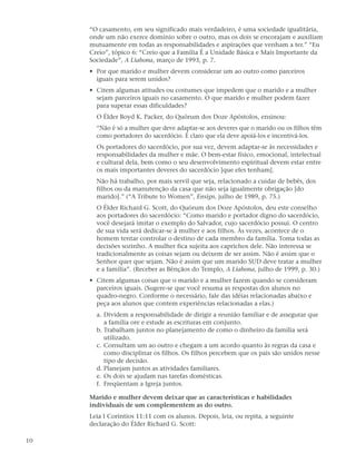 “O casamento, em seu significado mais verdadeiro, é uma sociedade igualitária,
     onde um não exerce domínio sobre o outro, mas os dois se encorajam e auxiliam
     mutuamente em todas as responsabilidades e aspirações que venham a ter.” “Eu
     Creio”, tópico 6: “Creio que a Família É a Unidade Básica e Mais Importante da
     Sociedade”, A Liahona, março de 1993, p. 7.
     • Por que marido e mulher devem considerar um ao outro como parceiros
       iguais para serem unidos?
     • Citem algumas atitudes ou costumes que impedem que o marido e a mulher
       sejam parceiros iguais no casamento. O que marido e mulher podem fazer
       para superar essas dificuldades?
       O Élder Boyd K. Packer, do Quórum dos Doze Apóstolos, ensinou:
       “Não é só a mulher que deve adaptar-se aos deveres que o marido ou os filhos têm
       como portadores do sacerdócio. É claro que ela deve apoiá-los e incentivá-los.
       Os portadores do sacerdócio, por sua vez, devem adaptar-se às necessidades e
       responsabilidades da mulher e mãe. O bem-estar físico, emocional, intelectual
       e cultural dela, bem como o seu desenvolvimento espiritual devem estar entre
       os mais importantes deveres do sacerdócio [que eles tenham].
       Não há trabalho, por mais servil que seja, relacionado a cuidar de bebês, dos
       filhos ou da manutenção da casa que não seja igualmente obrigação [do
       marido].” (“A Tribute to Women”, Ensign, julho de 1989, p. 75.)
       O Élder Richard G. Scott, do Quórum dos Doze Apóstolos, deu este conselho
       aos portadores do sacerdócio: “Como marido e portador digno do sacerdócio,
       você desejará imitar o exemplo do Salvador, cujo sacerdócio possui. O centro
       de sua vida será dedicar-se à mulher e aos filhos. Às vezes, acontece de o
       homem tentar controlar o destino de cada membro da família. Toma todas as
       decisões sozinho. A mulher fica sujeita aos caprichos dele. Não interessa se
       tradicionalmente as coisas sejam ou deixem de ser assim. Não é assim que o
       Senhor quer que sejam. Não é assim que um marido SUD deve tratar a mulher
       e a família”. (Receber as Bênçãos do Templo, A Liahona, julho de 1999, p. 30.)
     • Citem algumas coisas que o marido e a mulher fazem quando se consideram
       parceiros iguais. (Sugere-se que você resuma as respostas dos alunos no
       quadro-negro. Conforme o necessário, fale das idéias relacionadas abaixo e
       peça aos alunos que contem experiências relacionadas a elas.)
       a. Dividem a responsabilidade de dirigir a reunião familiar e de assegurar que
          a família ore e estude as escrituras em conjunto.
       b. Trabalham juntos no planejamento de como o dinheiro da família será
          utilizado.
       c. Consultam um ao outro e chegam a um acordo quanto às regras da casa e
          como disciplinar os filhos. Os filhos percebem que os pais são unidos nesse
          tipo de decisão.
       d. Planejam juntos as atividades familiares.
       e. Os dois se ajudam nas tarefas domésticas.
       f. Freqüentam a Igreja juntos.

     Marido e mulher devem deixar que as características e habilidades
     individuais de um complementem as do outro.
     Leia I Coríntios 11:11 com os alunos. Depois, leia, ou repita, a seguinte
     declaração do Élder Richard G. Scott:

10
 