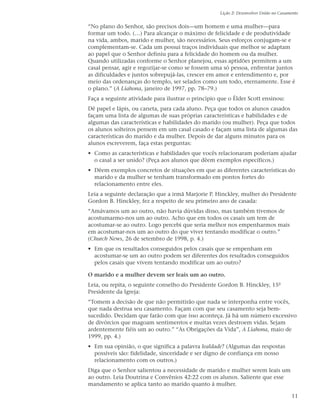 Lição 2: Desenvolver União no Casamento


“No plano do Senhor, são precisos dois—um homem e uma mulher—para
formar um todo. (…) Para alcançar o máximo de felicidade e de produtividade
na vida, ambos, marido e mulher, são necessários. Seus esforços conjugam-se e
complementam-se. Cada um possui traços individuais que melhor se adaptam
ao papel que o Senhor definiu para a felicidade do homem ou da mulher.
Quando utilizadas conforme o Senhor planejou, essas aptidões permitem a um
casal pensar, agir e regozijar-se como se fossem uma só pessoa, enfrentar juntos
as dificuldades e juntos sobrepujá-las, crescer em amor e entendimento e, por
meio das ordenanças do templo, ser selados como um todo, eternamente. Esse é
o plano.” (A Liahona, janeiro de 1997, pp. 78–79.)
Faça a seguinte atividade para ilustrar o princípio que o Élder Scott ensinou:
Dê papel e lápis, ou caneta, para cada aluno. Peça que todos os alunos casados
façam uma lista de algumas de suas próprias características e habilidades e de
algumas das características e habilidades do marido (ou mulher). Peça que todos
os alunos solteiros pensem em um casal casado e façam uma lista de algumas das
características do marido e da mulher. Depois de dar alguns minutos para os
alunos escreverem, faça estas perguntas:
• Como as características e habilidades que vocês relacionaram poderiam ajudar
  o casal a ser unido? (Peça aos alunos que dêem exemplos específicos.)
• Dêem exemplos concretos de situações em que as diferentes características do
  marido e da mulher se tenham transformado em pontos fortes do
  relacionamento entre eles.
Leia a seguinte declaração que a irmã Marjorie P. Hinckley, mulher do Presidente
Gordon B. Hinckley, fez a respeito de seu primeiro ano de casada:
“Amávamos um ao outro, não havia dúvidas disso, mas também tivemos de
acostumarmo-nos um ao outro. Acho que em todos os casais um tem de
acostumar-se ao outro. Logo percebi que seria melhor nos empenharmos mais
em acostumar-nos um ao outro do que viver tentando modificar o outro.”
(Church News, 26 de setembro de 1998, p. 4.)
• Em que os resultados conseguidos pelos casais que se empenham em
  acostumar-se um ao outro podem ser diferentes dos resultados conseguidos
  pelos casais que vivem tentando modificar um ao outro?

O marido e a mulher devem ser leais um ao outro.
Leia, ou repita, o seguinte conselho do Presidente Gordon B. Hinckley, 15º
Presidente da Igreja:
“Tomem a decisão de que não permitirão que nada se interponha entre vocês,
que nada destrua seu casamento. Façam com que seu casamento seja bem-
sucedido. Decidam que farão com que isso aconteça. Já há um número excessivo
de divórcios que magoam sentimentos e muitas vezes destroem vidas. Sejam
ardentemente fiéis um ao outro.” “As Obrigações da Vida”, A Liahona, maio de
1999, pp. 4.)
• Em sua opinião, o que significa a palavra lealdade? (Algumas das respostas
  possíveis são: fidelidade, sinceridade e ser digno de confiança em nosso
  relacionamento com os outros.)
Diga que o Senhor salientou a necessidade de marido e mulher serem leais um
ao outro. Leia Doutrina e Convênios 42:22 com os alunos. Saliente que esse
mandamento se aplica tanto ao marido quanto à mulher.

                                                                                       11
 