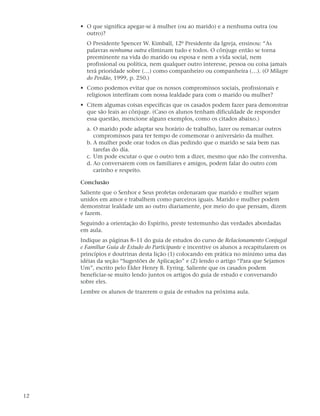 • O que significa apegar-se à mulher (ou ao marido) e a nenhuma outra (ou
       outro)?
       O Presidente Spencer W. Kimball, 12º Presidente da Igreja, ensinou: “As
       palavras nenhuma outra eliminam tudo e todos. O cônjuge então se torna
       preeminente na vida do marido ou esposa e nem a vida social, nem
       profissional ou política, nem qualquer outro interesse, pessoa ou coisa jamais
       terá prioridade sobre (…) como companheiro ou companheira (…). (O Milagre
       do Perdão, 1999, p. 250.)
     • Como podemos evitar que os nossos compromissos sociais, profissionais e
       religiosos interfiram com nossa lealdade para com o marido ou mulher?
     • Citem algumas coisas específicas que os casados podem fazer para demonstrar
       que são leais ao cônjuge. (Caso os alunos tenham dificuldade de responder
       essa questão, mencione alguns exemplos, como os citados abaixo.)
       a. O marido pode adaptar seu horário de trabalho, lazer ou remarcar outros
          compromissos para ter tempo de comemorar o aniversário da mulher.
       b. A mulher pode orar todos os dias pedindo que o marido se saia bem nas
          tarefas do dia.
       c. Um pode escutar o que o outro tem a dizer, mesmo que não lhe convenha.
       d. Ao conversarem com os familiares e amigos, podem falar do outro com
          carinho e respeito.

     Conclusão
     Saliente que o Senhor e Seus profetas ordenaram que marido e mulher sejam
     unidos em amor e trabalhem como parceiros iguais. Marido e mulher podem
     demonstrar lealdade um ao outro diariamente, por meio do que pensam, dizem
     e fazem.
     Seguindo a orientação do Espírito, preste testemunho das verdades abordadas
     em aula.
     Indique as páginas 8–11 do guia de estudos do curso de Relacionamento Conjugal
     e Familiar Guia de Estudo do Participante e incentive os alunos a recapitularem os
     princípios e doutrinas desta lição (1) colocando em prática no mínimo uma das
     idéias da seção “Sugestões de Aplicação” e (2) lendo o artigo “Para que Sejamos
     Um”, escrito pelo Élder Henry B. Eyring. Saliente que os casados podem
     beneficiar-se muito lendo juntos os artigos do guia de estudo e conversando
     sobre eles.
     Lembre os alunos de trazerem o guia de estudos na próxima aula.




12
 