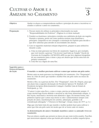 CULTIVAR O AMOR E A                                                                          Lição


AMIZADE NO CASAMENTO                                                                          3
Objetivo           Ajudar os alunos a compreenderem melhor o princípio do amor e incentivar os
                   casados a cultivar o amor no casamento.


Preparação         1. Procure meios de utilizar os princípios relacionados na seção
                      “Responsabilidades do Professor”. (Páginas ix–xi deste manual)
                   2. Pondere as doutrinas e princípios contidos nos subtítulos da lição em negrito.
                      Durante a semana, pense em como poderia ensinar essas doutrinas e
                      princípios. Empenhe-se em conseguir a orientação do Espírito para decidir o
                      que deve salientar para atender às necessidades dos alunos.
                   3. Caso os seguintes materiais estejam disponíveis, prepare-se para utilizá-los
                      durante a aula:
                     a. Uma ou mais gravuras (ou fotos) de casamento. Sugere-se, por exemplo,
                        que você mostre a gravura “Um Jovem Casal Indo ao Templo” Pacote de
                        Gravuras do Evangelho (34740 059)–609] ou que leve algumas fotografias
                        de seu casamento para a classe e peça aos alunos que levem uma foto do
                        próprio casamento.
                     b. Uma flor ou a figura de uma flor.


Sugestões para o
Desenvolvimento
da Lição           O marido e a mulher precisam cultivar o amor que sentem um pelo outro.
                   Mostre uma ou mais gravuras (ou fotografias) de casamento. (Ver “Preparação”,
                   item 3a.) Fale do amor que marido e mulher têm um pelo outro no início do
                   casamento.
                   Mostre a flor, ou a gravura da flor. (Ver “Preparação”, item 3b.) Depois, peça que
                   um aluno leia a seguinte declaração do Presidente Spencer W. Kimball, 12º
                   Presidente da Igreja (Relacionamento Conjugal e Familiar Guia de Estudo do
                   Participante, p. 14):
                   “O amor é como uma flor e, como o corpo, precisa ser alimentado sempre. O
                   corpo mortal logo ficaria abatido e morreria se não fosse alimentado sempre. A
                   flor viçosa, murcharia e morreria sem alimento e água. Da mesma forma, não
                   podemos esperar que o amor seja eterno se não o alimentarmos sempre com
                   porções de amor, manifestações de carinho, admiração, gratidão e de
                   consideração abnegada.” (“Oneness in Marriage”, Ensign, março de 1977, p. 5.)
                   Diga que esta lição trata do que marido e mulher podem fazer para cultivar o
                   amor que têm um pelo outro de modo que ele se torne cada vez maior.

                   As demonstrações de amor e bondade mantêm o amor e a amizade vivos no
                   casamento.
                   Peça aos alunos casados que pensem na época em que eram recém-casados. Peça-lhes
                   que mencionem algumas coisas que faziam pelo marido ou mulher naquela época.

                                                                                                     13
 