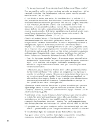 • Por que precisamos agir dessa maneira durante toda a nossa vida de casados?
     Diga que marido e mulher precisam continuar a cortejar um ao outro e a cultivar
     a amizade por toda a vida. Agindo assim, verão que o amor que têm um pelo
     outro se tornará cada vez maior.
     O Élder Marlin K. Jensen, dos Setenta, fez esta observação: “A amizade é (…)
     uma parte vital e maravilhosa do namoro e do casamento. Um relacionamento
     entre um homem e uma mulher que começa com amizade e, depois, transforma-
     se num romance e, finalmente, culmina com o casamento, muitas vezes
     transforma-se numa amizade duradoura e eterna. Nada é mais inspirador no
     mundo de hoje, no qual os casamentos se dissolvem tão facilmente, do que
     observar marido e mulher desfrutando tranqüilamente da amizade um do outro,
     ano após ano, enquanto recebem as bênçãos e passam pelas provações da
     mortalidade”. (A Liahona, julho de 1999, p. 75.)
     Quando servia como Setenta, o Élder James E. Faust disse que uma das coisas
     menos evidentes e mais importantes que levam ao divórcio é “(…) a falta de um
     enriquecimento constante do casamento. É a ausência daquele algo extra que o
     torna precioso, especial e maravilhoso, quando ele é enfadonho, difícil e
     insípido.” Ele aconselhou: “No enrequecimento de uma união, as grandes coisas
     são as pequenas coisas, a apreciação deve ser constante de um pelo outro, sempre
     demonstrando grata atenção. É preciso que haja mútuo encorajamento, para que
     ambos cresçam. O casamento é a busca comum do que é bom, belo e divino.”
     (Como Enriquecer o Casamento, A Liahona, fevereiro de 1978, pp. 12–13.)
     • Quais são alguns dos “detalhes” capazes de manter o amor e a amizade vivos
       no casamento? (Sugere-se que você escreva as respostas dos alunos no quadro-
       negro.) Vocês poderiam contar alguma história real ou exemplo que
       demonstre a importância de utilizar essas coisas para fazer com que o amor
       continue aumentando?
       Certa mulher, casada há mais de 35 anos, disse: “Adoro quando meu marido
       me traz lembrancinhas ao voltar tarde de um compromisso ou depois de se
       ausentar por um fim de semana. Não precisa ser nada demais; basta trazer-me
       um biscoito ou uma flor da reunião. Gosto principalmente quando ele me
       telefona do serviço, no meio do dia, só para perguntar como vão as coisas ou
       para contar alguma notícia interessante. Esses detalhes fazem com que eu
       sinta que ele me ama e tem carinho por mim”.
     Saliente que marido e mulher têm de fazer os planos necessários para passarem
     algum tempo juntos, só os dois. Peça aos alunos que leiam este conselho do
     Élder Joe J. Christensen, dos Setenta (Relacionamento Conjugal e Familiar Guia de
     Estudo do Participante, p. 19):
     “Mantenham acesa a chama do namoro. Reservem tempo para estarem juntos—
     só os dois. Tão importante quanto estar com os filhos, em família, é ter um
     tempo juntos, a sós. Se fizerem isso, seus filhos saberão que consideram o
     casamento algo importante que requer cuidados. Para isso é necessário tomar
     uma decisão, planejar e reservar tempo”. (A Liahona, julho de 1995, pp. 69–70.)
     • O que pode fazer com que o marido e a mulher não tenham tempo para estar
       juntos? O que os casados podem fazer para manter acesa a chama do namoro?
     O contato físico digno no casamento é uma demonstração de amor.
     Diga que o Senhor aprova o contato físico digno no casamento. Esse contato
     proporciona grandes bênçãos aos casados, ajuda-os a tornarem-se

14
 