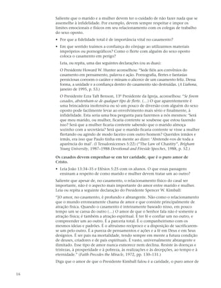 Saliente que o marido e a mulher devem ter o cuidado de não fazer nada que se
     assemelhe à infidelidade. Por exemplo, devem sempre respeitar e impor os
     limites emocionais e físicos em seu relacionamento com os colegas de trabalho
     do sexo oposto.
     • Por que a fidelidade total é de importância vital no casamento?
     • Em que sentido traímos a confiança do cônjuge ao utilizarmos materiais
       impróprios ou pornográficos? Como o flerte com alguém do sexo oposto
       coloca o casamento em perigo?
       Leia, ou repita, uma das seguintes declarações (ou as duas):
       O Presidente Howard W. Hunter aconselhou: “Sede fiéis aos convênios do
       casamento em pensamento, palavra e ação. Pornografia, flertes e fantasias
       perniciosas corroem o caráter e minam o alicerce de um casamento feliz. Dessa
       forma, a unidade e a confiança dentro do casamento são destruídas. (A Liahona,
       janeiro de 1995, p. 53.)
       O Presidente Ezra Taft Benson, 13º Presidente da Igreja, aconselhou: “Se forem
       casados, abstenham-se de qualquer tipo de flerte. (…) O que aparentemente é
       uma brincadeira inofensiva ou só um pouco de diversão com alguém do sexo
       oposto pode facilmente levar ao envolvimento mais sério e finalmente, à
       infidelidade. Esta seria uma boa pergunta para fazermos a nós mesmos: ‘Será
       que meu marido, ou mulher, ficaria contente se soubesse que estou fazendo
       isso? Será que a mulher ficaria contente sabendo que o marido almoça
       sozinho com a secretária? Será que o marido ficaria contente se visse a mulher
       flertando ou agindo de modo faceiro com outro homem? Queridos irmãos e
       irmãs, era isso que Paulo tinha em mente ao dizer: ‘Abstende-vos de toda a
       aparência do mal’. (I Tessalonicenses 5:22) (“The Law of Chastity”, Brigham
       Young University, 1987–1988 Devotional and Fireside Speeches, 1988, p. 52.)

     Os casados devem empenhar-se em ter caridade, que é o puro amor de
     Cristo.
     • Leia João 13:34–35 e Efésios 5:25 com os alunos. O que essas passagens
       ensinam a respeito de como marido e mulher devem tratar um ao outro?
     Saliente que apesar de, no casamento, o relacionamento físico do casal ser
     importante, não é o aspecto mais importante do amor entre marido e mulher.
     Leia ou repita a seguinte declaração do Presidente Spencer W. Kimball:
     “[O amor, no casamento, é profundo e abrangente. Não como o relacionamento
     que o mundo erroneamente chama de amor e que consiste principalmente de
     atração física. Quando o casamento é inteiramente baseado nisso, em pouco
     tempo um se cansa do outro (…) O amor de que o Senhor fala não é somente a
     atração física; é também a atração espiritual. É ter fé e confiar um no outro, e
     compreender um ao outro. É a parceria total. É o companheirismo com os
     mesmos ideias e padrões. É o altruísmo recíproco e a disposição de sacrificarem-
     se um pelo outro. É a pureza de pensamentos e ações e a fé em Deus e em Seus
     desígnios. É ser pais na mortalidade, tendo sempre em mente a futura condição
     de deuses, criadores e de pais espirituais. É vasto, universalmente abrangente e
     ilimitado. Esse tipo de amor nunca esmorece nem declina. Resiste às doenças e
     tristezas, à prosperidade e à pobreza, às realizações e às decepções, ao tempo e à
     eternidade.” (Faith Precedes the Miracle, 1972, pp. 130–131.)
     Diga que o amor de que o Presidente Kimball falou é a caridade, o puro amor de


16
 