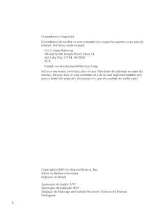 Comentários e Sugestões
    Gostaríamos de receber os seus comentários e sugestões quanto a este guia de
    estudos. Por favor, envie-os para:
      Curriculum Planning
      50 East North Temple Street, Floor 24
      Salt Lake City, UT 84150-3200
      EUA
      E-mail: cur-development@ldschurch.org
    Inclua o seu nome, endereço, ala e estaca. Não deixe de informar o nome do
    manual. Depois, faça os seus comentários e dê as suas sugestões falando dos
    pontos fortes do manual e dos pontos em que ele poderia ser melhorado.




    Copyright(c)2001 Intellectual Reserve, Inc.
    Todos os direitos reservados
    Impresso no Brasil

    Aprovação do inglês: 8/97
    Aprovação da tradução: 8/97
    Tradução de Marriage and Familly Relations: Instructor’s Manual
    Portuguese

2
 