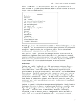 Lição 3: Cultivar o Amor e a Amizade no Casamento


Cristo. Leia Morôni 7:45–48 com os alunos. Peça-lhes que identifiquem as
características da caridade durante a leitura. Escreva as características no quadro-
negro, como na relação abaixo:

                           Caridade:
  É sofredora.
  É benigna.
  Não é invejosa.
  Não se ensoberbece (não é orgulhosa).
  Não busca seus próprios interesses.
  Não se irrita facilmente.
  Não suspeita mal.
  Não se regozija com a iniqüidade.
  Tudo sofre.
  Tudo crê.
  Tudo espera.
  Tudo suporta.
  Nunca falha.
  É a maior de todas.
  É o puro amor de Cristo.
  Permanece para sempre.


Saliente que, exceto pelo compromisso de amar ao Pai Celestial e a Jesus Cristo e
achegar-se a Eles, o compromisso do casamento (principalmente o do casamento
eterno) é o mais importante que há. Marido e mulher devem-se empenhar
continuamente em desenvolver a caridade recíproca.
Para ajudar os alunos a aplicarem esse princípio, saliente as características da
caridade que você escreveu o quadro-negro. Peça-lhes que discutam como, no
casamento, podemos demonstrar características específicas, como, por exemplo,
“não buscar seus próprios interesses” ou “não falhar”. Peça-lhes que falem de
coisas que tenham visto e que exemplifiquem essas características.

Conclusão
Saliente que marido e mulher devem cultivar o amor e a amizade recíprocos.
Devem manter o amor vivo, por meio de gestos pequenos e constantes de
afeição e bondade. Devem estar atentos às necessidades espirituais, físicas e
emocionais um do outro ao passarem juntos pelas alegrias e dificuldades da vida.
Devem tomar a decisão de nunca fazer nada que destrua o amor que é essencial
ao casamento e devem rogar “ao Pai, com toda a energia de [seu] coração, que
[sejam] cheios [de caridade]”. (Morôni 7:48) Quando marido e mulher mantêm a
total dedicação um ao outro, seu amor aumenta com o passar dos anos, e eles
descobrem que o amor que estão desenvolvendo é verdadeiramente semelhante
ao amor de Cristo.
Indique as páginas 12–15 de Relacionamento Conjugal e Familiar Guia de Estudo do
Participante. Incentive os alunos a recapitularem as doutrinas e princípios desta
lição (1) seguindo pelo menos uma das sugestões da seção “Sugestões de
Aplicação” e (2) lendo o artigo “Harmonia no Casamento”, escrito pelo
Presidente Spencer W. Kimball. Saliente que os casados podem beneficiar-se
muito lendo juntos os artigos do guia de estudos e conversando sobre eles.



                                                                                          17
 