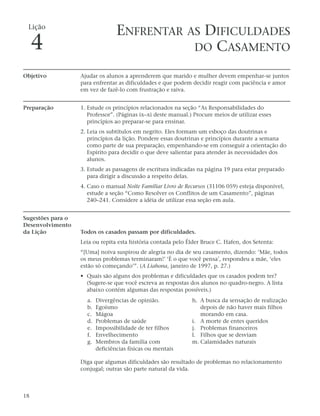 Lição
                                  ENFRENTAR AS DIFICULDADES
     4                                       DO CASAMENTO

Objetivo           Ajudar os alunos a aprenderem que marido e mulher devem empenhar-se juntos
                   para enfrentar as dificuldades e que podem decidir reagir com paciência e amor
                   em vez de fazê-lo com frustração e raiva.


Preparação         1. Estude os princípios relacionados na seção “As Responsabilidades do
                      Professor”. (Páginas ix–xi deste manual.) Procure meios de utilizar esses
                      princípios ao preparar-se para ensinar.
                   2. Leia os subtítulos em negrito. Eles formam um esboço das doutrinas e
                      princípios da lição. Pondere essas doutrinas e princípios durante a semana
                      como parte de sua preparação, empenhando-se em conseguir a orientação do
                      Espírito para decidir o que deve salientar para atender às necessidades dos
                      alunos.
                   3. Estude as passagens de escritura indicadas na página 19 para estar preparado
                      para dirigir a discussão a respeito delas.
                   4. Caso o manual Noite Familiar Livro de Recursos (31106 059) esteja disponível,
                      estude a seção “Como Resolver os Conflitos de um Casamento”, páginas
                      240–241. Considere a idéia de utilizar essa seção em aula.


Sugestões para o
Desenvolvimento
da Lição           Todos os casados passam por dificuldades.
                   Leia ou repita esta história contada pelo Élder Bruce C. Hafen, dos Setenta:
                   “[Uma] noiva suspirou de alegria no dia de seu casamento, dizendo: ‘Mãe, todos
                   os meus problemas terminaram!’ ‘É o que você pensa’, respondeu a mãe, ‘eles
                   estão só começando’”. (A Liahona, janeiro de 1997, p. 27.)
                   • Quais são alguns dos problemas e dificuldades que os casados podem ter?
                     (Sugere-se que você escreva as respostas dos alunos no quadro-negro. A lista
                     abaixo contém algumas das respostas possíveis.)
                     a.   Divergências de opinião.             h. A busca da sensação de realização
                     b.   Egoísmo                                 depois de não haver mais filhos
                     c.   Mágoa                                   morando em casa.
                     d.   Problemas de saúde                   i. A morte de entes queridos
                     e.   Impossibilidade de ter filhos        j. Problemas financeiros
                     f.   Envelhecimento                       l. Filhos que se desviam
                     g.   Membros da família com               m. Calamidades naturais
                          deficiências físicas ou mentais

                   Diga que algumas dificuldades são resultado de problemas no relacionamento
                   conjugal; outras são parte natural da vida.



18
 