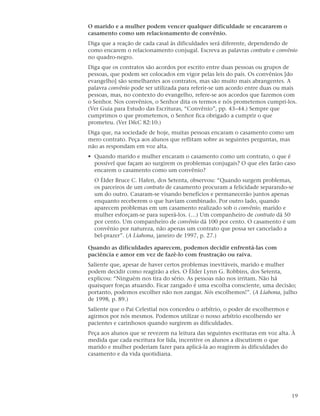 O marido e a mulher podem vencer qualquer dificuldade se encararem o
casamento como um relacionamento de convênio.
Diga que a reação de cada casal às dificuldades será diferente, dependendo de
como encarem o relacionamento conjugal. Escreva as palavras contrato e convênio
no quadro-negro.
Diga que os contratos são acordos por escrito entre duas pessoas ou grupos de
pessoas, que podem ser colocados em vigor pelas leis do país. Os convênios [do
evangelho] são semelhantes aos contratos, mas são muito mais abrangentes. A
palavra convênio pode ser utilizada para referir-se um acordo entre duas ou mais
pessoas, mas, no contexto do evangelho, refere-se aos acordos que fazemos com
o Senhor. Nos convênios, o Senhor dita os termos e nós prometemos cumpri-los.
(Ver Guia para Estudo das Escrituras, “Convênio”, pp. 43–44.) Sempre que
cumprimos o que prometemos, o Senhor fica obrigado a cumprir o que
prometeu. (Ver D&C 82:10.)
Diga que, na sociedade de hoje, muitas pessoas encaram o casamento como um
mero contrato. Peça aos alunos que reflitam sobre as seguintes perguntas, mas
não as respondam em voz alta.
• Quando marido e mulher encaram o casamento como um contrato, o que é
  possível que façam ao surgirem os problemas conjugais? O que eles farão caso
  encarem o casamento como um convênio?
  O Élder Bruce C. Hafen, dos Setenta, observou: “Quando surgem problemas,
  os parceiros de um contrato de casamento procuram a felicidade separando-se
  um do outro. Casaram-se visando benefícios e permanecerão juntos apenas
  enquanto receberem o que haviam combinado. Por outro lado, quando
  aparecem problemas em um casamento realizado sob o convênio, marido e
  mulher esforçam-se para superá-los. (…) Um companheiro de contrato dá 50
  por cento. Um companheiro de convênio dá 100 por cento. O casamento é um
  convênio por natureza, não apenas um contrato que possa ser cancelado a
  bel-prazer”. (A Liahona, janeiro de 1997, p. 27.)

Quando as dificuldades aparecem, podemos decidir enfrentá-las com
paciência e amor em vez de fazê-lo com frustração ou raiva.
Saliente que, apesar de haver certos problemas inevitáveis, marido e mulher
podem decidir como reagirão a eles. O Élder Lynn G. Robbins, dos Setenta,
explicou: “Ninguém nos tira do sério. As pessoas não nos irritam. Não há
quaisquer forças atuando. Ficar zangado é uma escolha consciente, uma decisão;
portanto, podemos escolher não nos zangar. Nós escolhemos!”. (A Liahona, julho
de 1998, p. 89.)
Saliente que o Pai Celestial nos concedeu o arbítrio, o poder de escolhermos e
agirmos por nós mesmos. Podemos utilizar o nosso arbítrio escolhendo ser
pacientes e carinhosos quando surgirem as dificuldades.
Peça aos alunos que se revezem na leitura das seguintes escrituras em voz alta. À
medida que cada escritura for lida, incentive os alunos a discutirem o que
marido e mulher poderiam fazer para aplicá-la ao reagirem às dificuldades do
casamento e da vida quotidiana.




                                                                                 19
 