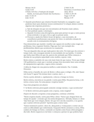 Mosias 18:21                                         2 Néfi 31:20
       I João 4:18                                          Doutrina e Convênios 24:8
       I Pedro 4:8 (Ver a Tradução de Joseph                Alma 38:12
          Smith, no Guia para Estudo das Escrituras.)       3 Néfi 11:29–30
       João 13:34–35                                        Tiago 1:19–20
       João 16:33                                           Mosias 3:19

     • Quando percebemos que estamos ficando frustrados ou zangados o que
       podemos fazer para dominar nossos sentimentos? (A relação abaixo contém
       algumas das respostas possíveis.)
       a. Sair da situação em que nos encontramos até ficarmos mais calmos.
       b. Orar pedindo ajuda e orientação.
       c. Quando tivermos uma divergência, parar para pensar no que a outra pessoa
          esteja sentindo e no que a leva a agir ou pensar assim.
       d. Procurar a ajuda dos líderes locais da Igreja e, caso necessário, de
          conselheiros profissionais cujo ponto de vista e os métodos estejam de
          acordo com os ensinamentos da Igreja.
     Para demonstrar que marido e mulher são capazes de escolher como reagir aos
     problemas, leia a seguinte história. Diga que ela é um exemplo dos
     probleminhas diários que acontecem no casamento.
     ”Era um daqueles dias em que nada parece dar certo. Por mais que ela corresse o
     tempo todo, não conseguia atender às necessidades de sua família. A vizinha,
     que tinha mais filhos do que ela, parecia tão animada que Délia começou a
     duvidar de sua própria capacidade como mulher, esposa e mãe.
     Bento estava a caminho de casa com mais fome do que nunca. Tivera que dirigir
     130 quilômetros a mais que o normal, porque fora necessário fazer uma entrega
     de equipamentos agrícolas, e agora estava cansado.
     A idéia de chegar em casa parecia melhor a cada instante. Paz. Comida.
     Descanso.
     Délia ouviu o barulho do carro de Bento e olhou para o relógio. Oh, não! Quase
     sete horas? E agora? Ela tentara fazer o jantar, mas (…)
     Ouviu a porta abrindo e, rapidamente, colocou o frango no forno.
     Bento entrou, encostou-se na parede e sorriu para Délia. Ela parecia tensa, e ele
     notou a mesa vazia. Fez uma pausa e respirou fundo.”
     Faça estas perguntas aos alunos:
     • Se Bento estivesse preocupado somente consigo mesmo, o que aconteceria?
     • Se Bento estivesse preocupado com a esposa, como reagiria?
     Depois de discutir a resposta a essas perguntas, continue a história:
     ”Bento respirou fundo, sorriu para Délia e disse: ‘Parece que cheguei bem em
     tempo de ajudar’. A tensão que ela sentia desapareceu. Aliviada, beijou-o e disse:
     ‘Que bom que você chegou, Bento. Sei que teve um dia exaustivo, e eu queria
     que o jantar estivesse pronto!’ Apontou para a mesa vazia.
     ’Vamos terminá-lo juntos’, disse ele, abraçando-a. Começaram a contar um ao
     outro as dificuldades que enfrentaram. Enquanto Bento arrumava a mesa, Délia
     cuidava do frango no forno, contando ao marido como ficara sobrecarregada o
     dia todo. Bento esqueceu-se da fome e começou a pensar no que poderia fazer

20
 
