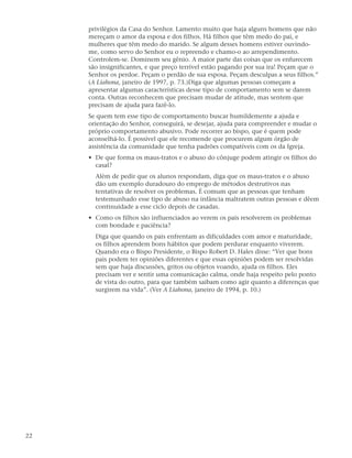 privilégios da Casa do Senhor. Lamento muito que haja alguns homens que não
     mereçam o amor da esposa e dos filhos. Há filhos que têm medo do pai, e
     mulheres que têm medo do marido. Se algum desses homens estiver ouvindo-
     me, como servo do Senhor eu o repreendo e chamo-o ao arrependimento.
     Controlem-se. Dominem seu gênio. A maior parte das coisas que os enfurecem
     são insignificantes, e que preço terrível estão pagando por sua ira! Peçam que o
     Senhor os perdoe. Peçam o perdão de sua esposa. Peçam desculpas a seus filhos.”
     (A Liahona, janeiro de 1997, p. 73.)Diga que algumas pessoas começam a
     apresentar algumas características desse tipo de comportamento sem se darem
     conta. Outras reconhecem que precisam mudar de atitude, mas sentem que
     precisam de ajuda para fazê-lo.
     Se quem tem esse tipo de comportamento buscar humildemente a ajuda e
     orientação do Senhor, conseguirá, se desejar, ajuda para compreender e mudar o
     próprio comportamento abusivo. Pode recorrer ao bispo, que é quem pode
     aconselhá-lo. É possível que ele recomende que procurem algum órgão de
     assistência da comunidade que tenha padrões compatíveis com os da Igreja.
     • De que forma os maus-tratos e o abuso do cônjuge podem atingir os filhos do
       casal?
       Além de pedir que os alunos respondam, diga que os maus-tratos e o abuso
       dão um exemplo duradouro do emprego de métodos destrutivos nas
       tentativas de resolver os problemas. É comum que as pessoas que tenham
       testemunhado esse tipo de abuso na infância maltratem outras pessoas e dêem
       continuidade a esse ciclo depois de casadas.
     • Como os filhos são influenciados ao verem os pais resolverem os problemas
       com bondade e paciência?
       Diga que quando os pais enfrentam as dificuldades com amor e maturidade,
       os filhos aprendem bons hábitos que podem perdurar enquanto viverem.
       Quando era o Bispo Presidente, o Bispo Robert D. Hales disse: “Ver que bons
       pais podem ter opiniões diferentes e que essas opiniões podem ser resolvidas
       sem que haja discussões, gritos ou objetos voando, ajuda os filhos. Eles
       precisam ver e sentir uma comunicação calma, onde haja respeito pelo ponto
       de vista do outro, para que também saibam como agir quanto a diferenças que
       surgirem na vida”. (Ver A Liahona, janeiro de 1994, p. 10.)




22
 