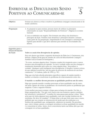 ENFRENTAR AS DIFICULDADES SENDO                                                            Lição


POSITIVOS AO COMUNICAREM-SE                                                                 5
Objetivo           Ensinar aos alunos a evitar e resolver os problemas conjugais comunicando-se de
                   modo carinhoso.


Preparação         1. Ao preparar-se para ensinar, procure meios de utilizar os princípios
                      relacionados na seção “Responsabilidades do Professor”. (Páginas ix–xi deste
                      manual)
                   2. Leia os subtítulos em negrito. Eles formam um esboço das doutrinas e
                      princípios da lição. Pondere essas doutrinas e princípios durante a semana
                      como parte de sua preparação, empenhando-se em conseguir a orientação do
                      Espírito para decidir o que deve salientar para atender às necessidades dos
                      alunos.


Sugestões para o
Desenvolvimento
da Lição           Todos os casais têm divergências de opinião.
                   Peça aos alunos que leiam a seguinte declaração do Élder Joe J. Christensen, dos
                   Setenta. (Página 20 do guia de estudos do curso de Relacionamento Conjugal e
                   Familiar Guia de Estudo do Participante.)
                   “Às vezes, ouvimos alguém dizer: ‘Estamos casados há cinqüenta anos e nunca
                   tivemos uma divergência de opinião’. Se isso é verdade então um dos cônjuges é
                   totalmente dominado pelo outro ou, como alguém disse, ‘desconhece a
                   verdade’. Qualquer casal inteligente tem divergências. O desafio é termos certeza
                   de que sabemos resolvê-las. Isso faz parte do processo de melhoria de um bom
                   casamento.” (A Liahona, julho de 1995, p. 70.)
                   Diga que esta lição aborda princípios específicos capazes de ajudar marido e
                   mulher a evitarem e resolverem os problemas do relacionamento entre eles.

                   O marido e a mulher devem procurar as qualidades positivas um do outro.
                   Diga que quando marido e mulher procuram as boas qualidades um do outro,
                   são mais capazes de evitar os problemas e de resolverem juntos os problemas que
                   surgirem. Conte a seguinte história:
                   Certa mulher procurava sempre o bispo para reclamar do marido. Por fim, o
                   bispo perguntou-lhe: “Por que você casou com esse homem a quem considera
                   tão insensível e intolerável?” A mulher fez uma pausa para pensar e disse: “Bem,
                   acho que ele tinha algumas boas qualidades, mas não consigo lembrar-me de
                   nenhuma. Ele deve ter mudado”. O bispo disse a ela que fosse para casa e orasse,
                   pedindo que seu coração se enternecesse de modo que ela começasse a se
                   lembrar das qualidades que, antigamente, admirava no marido. Ela percebeu
                   que, com o tempo, passou a conseguir reconhecer as boas qualidades do marido
                   e a concentrar-se nelas. Antes, ela se concentrava tanto nas falhas dele que não
                   conseguia ver as boas qualidades.


                                                                                                  23
 