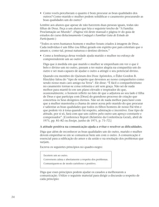 • Como vocês perceberam o quanto é bom procurar as boas qualidades dos
       outros? Como marido e mulher podem solidificar o casamento procurando as
       boas qualidades um do outro?
     Lembre aos alunos que apesar de não haverem duas pessoas iguais, todas são
     filhas de Deus. Peça a um aluno que leia o seguinte trecho de “A Família:
     Proclamação ao Mundo”. (Página viii deste manual e página iv do guia de
     estudos do curso Relacionamento Conjugal e Familiar Guia de Estudo do
     Participante.)
     “Todos os seres humanos homem e mulher foram criados à imagem de Deus.
     Cada indivíduo é um filho (ou filha) gerado em espírito por pais celestiais que o
     amam e, como tal, possui natureza e destino divinos.”
     • Como a lembrança dessa verdade ajuda marido e mulher no esforço de
       compreenderem um ao outro?
       Diga que à medida em que marido e mulher se empenham em ver o que é
       belo e divino um no outro, passam a ter maior alegria na companhia um do
       outro e ser mais capazes de ajudar o outro a atingir o seu potencial divino.
       Quando era membro do Quórum dos Doze Apóstolos, o Élder Gordon B.
       Hinckley falou do “tipo de respeito que devemos ao nosso companheiro como
       sendo nosso mais caro amigo na Terra”. Ele disse: “É fácil o companheirismo
       no casamento tornar-se coisa rotineira e até sem graça. Não sei de nada
       melhor para mantê-lo em um plano elevado e inspirador do que,
       ocasionalmente, o homem refletir no fato de que a adjutora ao seu lado é filha
       de Deus e que participa com [Deus] do grandioso processo de criação que
       concretiza os Seus desígnios eternos. Não sei de nada melhor para fazer com
       que a mulher mantenha a chama do amor acesa pelo marido do que procurar
       e salientar as boas qualidades que todos os filhos homens de nosso Pai têm e
       que podem vir à tona quando há respeito, admiração e incentivo. Esse tipo de
       atitude, por si só, fará com que um cultive pelo outro um apreço constante e
       compensador”. [Conference Report (Relatório da Conferência Geral), abril de
       1971, pp. 81–82 ou Ensign, junho de 1971, p. 71–72.]

     A atitude positiva na comunicação ajuda a evitar e resolver as dificuldades.
     Diga que além de reconhecer as boas qualidades um do outro, marido e mulher
     devem empenhar-se em se comunicar bem um com o outro. A comunicação é
     essencial para a edificação do amor e da união e na resolução dos problemas que
     surjam.
     Escreva os seguintes princípios no quadro-negro:

       Escutem um ao outro.
       Conversem calma e abertamente a respeito dos problemas.
       Comuniquem-se de modo carinhoso e positivo.


     Diga que esses princípios podem ajudar os casados a melhorarem a
     comunicação. Utilize o seguinte material para dirigir a discussão a respeito de
     cada princípio:




24
 