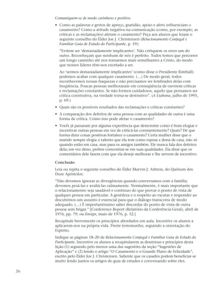 Comuniquem-se de modo carinhoso e positivo.
     • Como as palavras e gestos de apreço, gratidão, apoio e afeto influenciam o
       casamento? Como a atitude negativa na comunicação (como, por exemplo, as
       críticas e as reclamações) afetam o casamento? Peça aos alunos que leiam o
       seguinte conselho do Élder Joe J. Christensen (Relacionamento Conjugal e
       Familiar Guia de Estudo do Participante, p. 19):
       ”Evitem ser ‘demasiadamente implicantes’. Não critiquem os erros um do
       outro. Reconheçam que nenhum de nós é perfeito. Todos temos que percorrer
       um longo caminho até nos tornarmos mais semelhantes a Cristo, do modo
       que nossos líderes têm-nos exortado a ser.
       Ao ‘sermos demasiadamente implicantes’ (como disse o Presidente Kimball)
       podemos acabar com qualquer casamento. (…) De modo geral, todos
       reconhecemos nossas fraquezas e não precisamos ser lembrados delas com
       freqüência. Poucas pessoas melhoraram em conseqüência de ouvirem críticas
       e reclamações constantes. Se não formos cuidadosos, aquilo que pensamos ser
       crítica construtiva, na verdade torna-se destrutivo”. (A Liahona, julho de 1995,
       p. 69.)
     • Quais são os possíveis resultados das reclamações e críticas constantes?
     • A comparação dos defeitos de uma pessoa com as qualidades de outra é uma
       forma de crítica. Como isso pode afetar o casamento?
     • Vocês já passaram por alguma experiência que demonstre como é bom elogiar e
       incentivar outras pessoas em vez de criticá-las constantemente? Quais? De que
       forma dizer coisas positivas fortalece o casamento? Certa mulher disse que o
       marido sempre elogia o talento que ela tem como esposa e dona de casa, não só
       quando estão em casa, mas para os amigos também. Ele nunca fala dos defeitos
       dela; em vez disso, prefere concentrar-se em suas qualidades. Ela disse que os
       comentários dele fazem com que ela deseje melhorar e lhe servem de incentivo.

     Conclusão
     Leia ou repita o seguinte conselho do Élder Marvin J. Ashton, do Quórum dos
     Doze Apóstolos:
     “Não devemos ignorar as divergências quando conversamos com a família;
     devemos pesá-las e avaliá-las calmamente. Normalmente, é mais importante que
     o relacionamento seja saudável e contínuo do que provar o ponto de vista de
     qualquer pessoa em particular. A gentileza e o respeito ao escutar e responder ao
     discutirmos um assunto é essencial para que o diálogo transcorra de modo
     adequado. (…) É importantíssimo saber discordar do ponto de vista de outra
     pessoa sem brigar.” [Conference Report (Relatório da Conferência Geral), abril de
     1976, pp. 79; ou Ensign, maio de 1976, p. 52.]
     Recapitule brevemente os princípios abordados em aula. Incentive os alunos a
     aplicarem-nos na própria vida. Preste testemunho, seguindo a orientação do
     Espírito.
     Indique as páginas 18–20 de Relacionamento Conjugal e Familiar Guia de Estudo do
     Participante. Incentive os alunos a recapitularem as doutrinas e princípios desta
     lição (1) seguindo pelo menos uma das sugestões da seção “Sugestões de
     Aplicação” e (2) lendo o artigo “O Casamento e o Grande Plano de Felicidade”,
     escrito pelo Élder Joe J. Christensen. Saliente que os casados podem beneficiar-se
     muito lendo juntos os artigos do guia de estudos e conversando sobre eles.

26
 