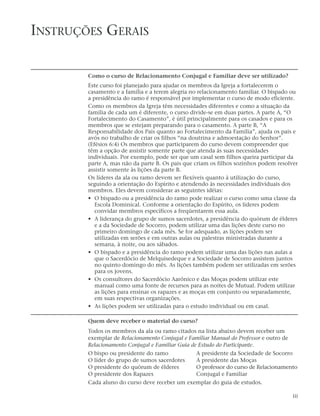 INSTRUÇÕES GERAIS

        Como o curso de Relacionamento Conjugal e Familiar deve ser utilizado?
        Este curso foi planejado para ajudar os membros da Igreja a fortalecerem o
        casamento e a família e a terem alegria no relacionamento familiar. O bispado ou
        a presidência do ramo é responsável por implementar o curso de modo eficiente.
        Como os membros da Igreja têm necessidades diferentes e como a situação da
        família de cada um é diferente, o curso divide-se em duas partes. A parte A, “O
        Fortalecimento do Casamento”, é útil principalmente para os casados e para os
        membros que se estejam preparando para o casamento. A parte B, “A
        Responsabilidade dos Pais quanto ao Fortalecimento da Família”, ajuda os pais e
        avós no trabalho de criar os filhos “na doutrina e admoestação do Senhor”.
        (Efésios 6:4) Os membros que participarem do curso devem compreender que
        têm a opção de assistir somente parte que atenda às suas necessidades
        individuais. Por exemplo, pode ser que um casal sem filhos queira participar da
        parte A, mas não da parte B. Os pais que criam os filhos sozinhos podem resolver
        assistir somente às lições da parte B.
        Os líderes da ala ou ramo devem ser flexíveis quanto à utilização do curso,
        seguindo a orientação do Espírito e atendendo às necessidades individuais dos
        membros. Eles devem considerar as seguintes idéias:
        • O bispado ou a presidência do ramo pode realizar o curso como uma classe da
           Escola Dominical. Conforme a orientação do Espírito, os líderes podem
           convidar membros específicos a freqüentarem essa aula.
        • A liderança do grupo de sumos sacerdotes, a presidência do quórum de élderes
           e a da Sociedade de Socorro, podem utilizar uma das lições deste curso no
           primeiro domingo de cada mês. Se for adequado, as lições podem ser
           utilizadas em serões e em outras aulas ou palestras ministradas durante a
           semana, à noite, ou aos sábados.
        • O bispado e a presidência do ramo podem utilizar uma das lições nas aulas a
           que o Sacerdócio de Melquisedeque e a Sociedade de Socorro assistem juntos
           no quinto domingo do mês. As lições também podem ser utilizadas em serões
           para os jovens.
        • Os consultores do Sacerdócio Aarônico e das Moças podem utilizar este
           manual como uma fonte de recursos para as noites de Mutual. Podem utilizar
           as lições para ensinar os rapazes e as moças em conjunto ou separadamente,
           em suas respectivas organizações.
        • As lições podem ser utilizadas para o estudo individual ou em casal.

        Quem deve receber o material do curso?
        Todos os membros da ala ou ramo citados na lista abaixo devem receber um
        exemplar de Relacionamento Conjugal e Familiar Manual do Professor e outro de
        Relacionamento Conjugal e Familiar Guia de Estudo do Participante.
        O bispo ou presidente do ramo            A presidente da Sociedade de Socorro
        O líder do grupo de sumos sacerdotes     A presidente das Moças
        O presidente do quórum de élderes        O professor do curso de Relacionamento
        O presidente dos Rapazes                 Conjugal e Familiar
        Cada aluno do curso deve receber um exemplar do guia de estudos.

                                                                                        iii
 