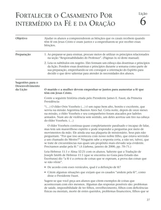 FORTALECER O CASAMENTO POR                                                                    Lição


INTERMÉDIO DA FÉ E DA ORAÇÃO                                                                   6
Objetivo           Ajudar os alunos a compreenderem as bênçãos que os casais recebem quando
                   têm fé em Jesus Cristo e oram juntos e a empenharem-se por receber essas
                   bênçãos.


Preparação         1. Ao preparar-se para ensinar, procure meios de utilizar os princípios relacionados
                      na seção “Responsabilidades do Professor”. (Páginas ix–xi deste manual)
                   2. Leia os subtítulos em negrito. Eles formam um esboço das doutrinas e princípios
                      da lição. Pondere essas doutrinas e princípios durante a semana como parte de
                      sua preparação, empenhando-se em conseguir a orientação do Espírito para
                      decidir o que deve salientar para atender às necessidades dos alunos.


Sugestões para o
Desenvolvimento
da Lição           O marido e a mulher devem empenhar-se juntos para aumentar a fé que
                   têm em Jesus Cristo.
                   Conte a seguinte história citada pelo Presidente James E. Faust, da Primeira
                   Presidência:
                   “(…) O élder Orin Voorheis (…) é um rapaz bem alto, bonito e excelente, que
                   serviu na missão Argentina Buenos Aires Sul. Certa noite, depois de onze meses
                   na missão, o élder Voorheis e seu companheiro foram atacados por ladrões
                   armados. Num ato de violência sem sentido, um deles acertou um tiro na cabeça
                   do élder Voorheis. (…)
                      O élder Voorheis continua quase completamente paralisado e incapaz de falar,
                   mas tem um maravilhoso espírito e pode responder a perguntas por meio de
                   movimentos da mão. Ele ainda usa sua plaqueta de missionário. Seus pais não
                   perguntam: “Por que isso aconteceu com nosso nobre filho, que estava servindo
                   a um chamado do Mestre?” Ninguém sabe a resposta certa, a não ser, talvez, que
                   se trate de circunstâncias nas quais um propósito mais elevado seja evidente.
                   Precisamos andar pela fé.” (A Liahona, janeiro de 2000, pp. 70–71.)
                   Leia Hebreus 11:1 e Alma 32:21 com os alunos. Saliente que a Tradução de
                   Joseph Smith de Hebreus 11:1 (que se encontra no Guia para Estudo das
                   Escrituras) diz “a fé é a certeza de coisas que se esperam, a prova das coisas que
                   se não vêem”.
                   • De acordo com esses versículos, qual é a definição de fé?
                   • Citem algumas situações que exijam que os casados “andem pela fé”, como
                     disse o Presidente Faust.
                   Sugere-se que você peça aos alunos que citem exemplos de coisas que
                   aconteceram com eles mesmos. Algumas das respostas possíveis são: problemas
                   de saúde, impossibilidade de ter filhos, envelhecimento, filhos com deficiências
                   físicas ou mentais, morte de entes queridos, problemas financeiros, filhos que se


                                                                                                        27
 