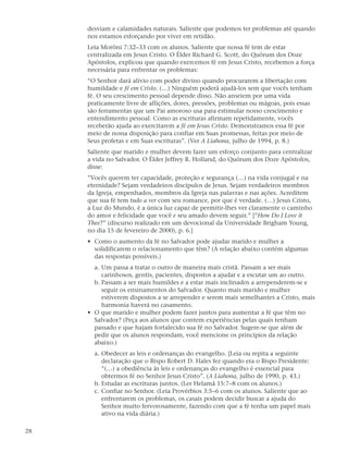 desviam e calamidades naturais. Saliente que podemos ter problemas até quando
     nos estamos esforçando por viver em retidão.
     Leia Morôni 7:32–33 com os alunos. Saliente que nossa fé tem de estar
     centralizada em Jesus Cristo. O Élder Richard G. Scott, do Quórum dos Doze
     Apóstolos, explicou que quando exercemos fé em Jesus Cristo, recebemos a força
     necessária para enfrentar os problemas:
     “O Senhor dará alívio com poder divino quando procurarem a libertação com
     humildade e fé em Cristo. (…) Ninguém poderá ajudá-los sem que vocês tenham
     fé. O seu crescimento pessoal depende disso. Não anseiem por uma vida
     praticamente livre de aflições, dores, pressões, problemas ou mágoas, pois essas
     são ferramentas que um Pai amoroso usa para estimular nosso crescimento e
     entendimento pessoal. Como as escrituras afirmam repetidamente, vocês
     receberão ajuda ao exercitarem a fé em Jesus Cristo. Demonstramos essa fé por
     meio de nossa disposição para confiar em Suas promessas, feitas por meio de
     Seus profetas e em Suas escrituras”. (Ver A Liahona, julho de 1994, p. 8.)
     Saliente que marido e mulher devem fazer um esforço conjunto para centralizar
     a vida no Salvador. O Élder Jeffrey R. Holland, do Quórum dos Doze Apóstolos,
     disse:
     ”Vocês querem ter capacidade, proteção e segurança (…) na vida conjugal e na
     eternidade? Sejam verdadeiros discípulos de Jesus. Sejam verdadeiros membros
     da Igreja, empenhados, membros da Igreja nas palavras e nas ações. Acreditem
     que sua fé tem tudo a ver com seu romance, por que é verdade. (…) Jesus Cristo,
     a Luz do Mundo, é a única luz capaz de permitir-lhes ver claramente o caminho
     do amor e felicidade que você e seu amado devem seguir.” [“How Do I Love it
     Thee?” (discurso realizado em um devocional da Universidade Brigham Young,
     no dia 15 de fevereiro de 2000), p. 6.]
     • Como o aumento da fé no Salvador pode ajudar marido e mulher a
       solidificarem o relacionamento que têm? (A relação abaixo contém algumas
       das respostas possíveis.)
       a. Um passa a tratar o outro de maneira mais cristã. Passam a ser mais
          carinhosos, gentis, pacientes, dispostos a ajudar e a escutar um ao outro.
       b. Passam a ser mais humildes e a estar mais inclinados a arrependerem-se e
          seguir os ensinamentos do Salvador. Quanto mais marido e mulher
          estiverem dispostos a se arrepender e serem mais semelhantes a Cristo, mais
          harmonia haverá no casamento.
     • O que marido e mulher podem fazer juntos para aumentar a fé que têm no
       Salvador? (Peça aos alunos que contem experiências pelas quais tenham
       passado e que hajam fortalecido sua fé no Salvador. Sugere-se que além de
       pedir que os alunos respondam, você mencione os princípios da relação
       abaixo.)
       a. Obedecer as leis e ordenanças do evangelho. [Leia ou repita a seguinte
          declaração que o Bispo Robert D. Hales fez quando era o Bispo Presidente:
          “(…) a obediência às leis e ordenanças do evangelho é essencial para
          obtermos fé no Senhor Jesus Cristo”. (A Liahona, julho de 1990, p. 43.)
       b. Estudar as escrituras juntos. (Ler Helamã 15:7–8 com os alunos.)
       c. Confiar no Senhor. (Leia Provérbios 3:5–6 com os alunos. Saliente que ao
          enfrentarem os problemas, os casais podem decidir buscar a ajuda do
          Senhor muito fervorosamente, fazendo com que a fé tenha um papel mais
          ativo na vida diária.)

28
 