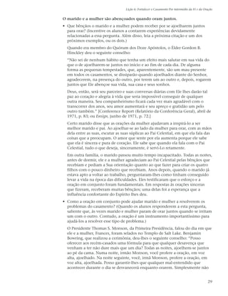 Lição 6: Fortalecer o Casamento Por intermédio da Fé e da Oração


O marido e a mulher são abençoados quando oram juntos.
• Que bênçãos o marido e a mulher podem receber por se ajoelharem juntos
  para orar? (Incentive os alunos a contarem experiências devidamente
  relacionadas a essa pergunta. Além disso, leia a próxima citação e um dos
  próximos exemplos, ou os dois.)
  Quando era membro do Quórum dos Doze Apóstolos, o Élder Gordon B.
  Hinckley deu o seguinte conselho:
  “Não sei de nenhum hábito que tenha um efeito mais salutar em sua vida do
  que o de ajoelharem-se juntos no início e ao fim de cada dia. De alguma
  forma as pequenas tempestades, que, aparentemente, são um mau presente
  em todos os casamentos, se dissiparão quando ajoelhados diante do Senhor,
  agradecerem, na presença do outro, por terem um ao outro e, depois, rogarem
  juntos que Ele abençoe sua vida, sua casa e seus sonhos.
  Deus, então, será seu parceiro e suas conversas diárias com Ele lhes darão tal
  paz ao coração e alegria à vida que seria impossível conseguir de qualquer
  outra maneira. Seu companheirismo ficará cada vez mais agradável com o
  transcorrer dos anos, seu amor aumentará e seu apreço e gratidão um pelo
  outro também.” [Conference Report (Relatório da Conferência Geral), abril de
  1971, p. 83; ou Ensign, junho de 1971, p. 72.]
  Certo marido disse que as orações da mulher ajudavam a inspirá-lo a ser
  melhor marido e pai. Ao ajoelhar-se ao lado da mulher para orar, com as mãos
  dela entre as suas, escutar as suas súplicas ao Pai Celestial, em que ela fala das
  coisas que a preocupam. O amor que sente por ela aumenta porque ele sabe
  que ela é sincera e pura de coração. Ele sabe que quando ela fala com o Pai
  Celestial, tudo o que deseja, sinceramente, é servi-Lo retamente.
  Em outra família, o marido passou muito tempo incapacitado. Todas as noites,
  antes de dormir, ele e a mulher agradeciam ao Pai Celestial pelas bênçãos que
  recebiam e pediam a Sua orientação quanto ao que fazer para criar os quatro
  filhos com o pouco dinheiro que recebiam. Anos depois, quando o marido já
  estava apto a voltar ao trabalho, perguntaram-lhes como tinham conseguido
  levar a vida na época das dificuldades. Eles testificaram que o esforço e a
  oração em conjunto foram fundamentais. Em respostas às orações sinceras
  que fizeram, receberam muitas bênçãos; uma delas foi a esperança que a
  influência confortante do Espírito lhes deu.
• Como a oração em conjunto pode ajudar marido e mulher a resolverem os
  problemas do casamento? (Quando os alunos responderem a esta pergunta,
  saliente que, às vezes marido e mulher param de orar juntos quando se irritam
  um com o outro. Contudo, a oração é um instrumento importantíssimo para
  ajudá-los a resolver esse tipo de problema.)
  O Presidente Thomas S. Monson, da Primeira Presidência, falou do dia em que
  ele e a mulher, Frances, foram selados no Templo de Salt Lake. Benjamin
  Bowring, que realizou a cerimônia, deu-lhes o seguinte conselho: “Posso
  oferecer aos recém-casados uma fórmula para que qualquer desavença que
  venham a ter não dure mais que um dia? Todas as noites, ajoelhem-se juntos
  ao pé da cama. Numa noite, irmão Monson, você profere a oração, em voz
  alta, ajoelhado. Na noite seguinte, você, irmã Monson, profere a oração, em
  voz alta, ajoelhada. Posso garantir-lhes que qualquer mal-entendido que
  acontecer durante o dia se desvanecerá enquanto orarem. Simplesmente não


                                                                                               29
 