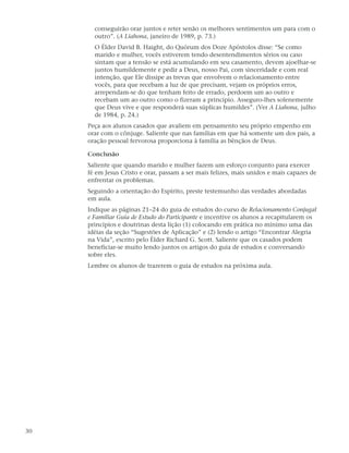 conseguirão orar juntos e reter senão os melhores sentimentos um para com o
       outro”. (A Liahona, janeiro de 1989, p. 73.)
       O Élder David B. Haight, do Quórum dos Doze Apóstolos disse: “Se como
       marido e mulher, vocês estiverem tendo desentendimentos sérios ou caso
       sintam que a tensão se está acumulando em seu casamento, devem ajoelhar-se
       juntos humildemente e pedir a Deus, nosso Pai, com sinceridade e com real
       intenção, que Ele dissipe as trevas que envolvem o relacionamento entre
       vocês, para que recebam a luz de que precisam, vejam os próprios erros,
       arrependam-se do que tenham feito de errado, perdoem um ao outro e
       recebam um ao outro como o fizeram a princípio. Asseguro-lhes solenemente
       que Deus vive e que responderá suas súplicas humildes”. (Ver A Liahona, julho
       de 1984, p. 24.)
     Peça aos alunos casados que avaliem em pensamento seu próprio empenho em
     orar com o cônjuge. Saliente que nas famílias em que há somente um dos pais, a
     oração pessoal fervorosa proporciona à família as bênçãos de Deus.

     Conclusão
     Saliente que quando marido e mulher fazem um esforço conjunto para exercer
     fé em Jesus Cristo e orar, passam a ser mais felizes, mais unidos e mais capazes de
     enfrentar os problemas.
     Seguindo a orientação do Espírito, preste testemunho das verdades abordadas
     em aula.
     Indique as páginas 21–24 do guia de estudos do curso de Relacionamento Conjugal
     e Familiar Guia de Estudo do Participante e incentive os alunos a recapitularem os
     princípios e doutrinas desta lição (1) colocando em prática no mínimo uma das
     idéias da seção “Sugestões de Aplicação” e (2) lendo o artigo “Encontrar Alegria
     na Vida”, escrito pelo Élder Richard G. Scott. Saliente que os casados podem
     beneficiar-se muito lendo juntos os artigos do guia de estudos e conversando
     sobre eles.
     Lembre os alunos de trazerem o guia de estudos na próxima aula.




30
 