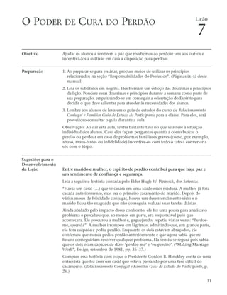 O PODER DE CURA DO PERDÃO                                                                       Lição

                                                                                                 7
Objetivo           Ajudar os alunos a sentirem a paz que recebemos ao perdoar uns aos outros e
                   incentivá-los a cultivar em casa a disposição para perdoar.


Preparação         1. Ao preparar-se para ensinar, procure meios de utilizar os princípios
                      relacionados na seção “Responsabilidades do Professor”. (Páginas ix–xi deste
                      manual)
                   2. Leia os subtítulos em negrito. Eles formam um esboço das doutrinas e princípios
                      da lição. Pondere essas doutrinas e princípios durante a semana como parte de
                      sua preparação, empenhando-se em conseguir a orientação do Espírito para
                      decidir o que deve salientar para atender às necessidades dos alunos.
                   3. Lembre aos alunos de levarem o guia de estudos do curso de Relacionamento
                      Conjugal e Familiar Guia de Estudo do Participante para a classe. Para eles, será
                      proveitoso consultar o guia durante a aula.
                   Observação: Ao dar esta aula, tenha bastante tato no que se refere à situação
                   individual dos alunos. Caso eles façam perguntas quanto a como buscar o
                   perdão ou perdoar em caso de problemas familiares graves (como, por exemplo,
                   abuso, maus-tratos ou infidelidade) incentive-os com todo o tato a conversar a
                   sós com o bispo.


Sugestões para o
Desenvolvimento
da Lição           Entre marido e mulher, o espírito de perdão contribui para que haja paz e
                   um sentimento de confiança e segurança.
                   Leia a seguinte história contada pelo Élder Hugh W. Pinnock, dos Setenta:
                   “Havia um casal (…) que se casara em uma idade mais madura. A mulher já fora
                   casada anteriormente, mas era o primeiro casamento do marido. Depois de
                   vários meses de felicidade conjugal, houve um desentendimento sério e o
                   marido ficou tão magoado que não conseguia realizar suas tarefas diárias.
                   Ainda abalado pelo impacto desse confronto, ele fez uma pausa para analisar o
                   problema e percebeu que, ao menos em parte, era responsável pelo que
                   acontecera. Ele procurou a mulher e, gaguejando, repetiu várias vezes: “Perdoe-
                   me, querida”. A mulher irrompeu em lágrimas, admitindo que, em grande parte,
                   ela fora culpada e pediu perdão. Enquanto os dois estavam abraçados, ela
                   confessou que nunca pedira perdão anteriormente e que agora sabia que no
                   futuro conseguiriam resolver qualquer problema. Ela sentiu-se segura pois sabia
                   que os dois eram capazes de dizer ‘perdoe-me’ e ‘eu perdôo’. (“Making Marriage
                   Work”, Ensign, setembro de 1981, pp. 36–37.)
                   Compare essa história com o que o Presidente Gordon B. Hinckley conta de uma
                   entrevista que fez com um casal que estava passando por uma fase difícil do
                   casamento. (Relacionamento Conjugal e Familiar Guia de Estudo do Participante, p.
                   26.)

                                                                                                          31
 
