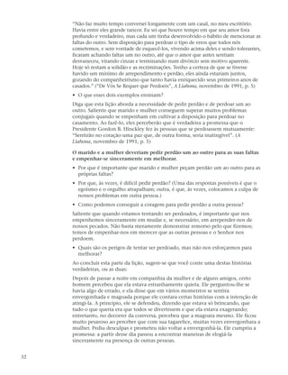 “Não faz muito tempo conversei longamente com um casal, no meu escritório.
     Havia entre eles grande rancor. Eu sei que houve tempo em que seu amor fora
     profundo e verdadeiro, mas cada um tinha desenvolvido o hábito de mencionar as
     faltas do outro. Sem disposição para perdoar o tipo de erros que todos nós
     cometemos, e sem vontade de esquecê-los, vivendo acima deles e sendo tolerantes,
     ficaram achando faltas um no outro, até que o amor que antes sentiam
     desvaneceu, virando cinzas e terminando num divórcio sem motivo aparente.
     Hoje só restam a solidão e as recriminações. Tenho a certeza de que se tivesse
     havido um mínimo de arrependimento e perdão, eles ainda estariam juntos,
     gozando do companheirismo que tanto havia enriquecido seus primeiros anos de
     casados.” (“De Vós Se Requer que Perdoeis”, A Liahona, novembro de 1991, p. 5)
     • O que esses dois exemplos ensinam?
     Diga que esta lição aborda a necessidade de pedir perdão e de perdoar um ao
     outro. Saliente que marido e mulher conseguem superar muitos problemas
     conjugais quando se empenham em cultivar a disposição para perdoar no
     casamento. Ao fazê-lo, eles perceberão que é verdadeira a promessa que o
     Presidente Gordon B. Hinckley fez às pessoas que se perdoassem mutuamente:
     “Sentirão no coração uma paz que, de outra forma, seria inatingível”. (A
     Liahona, novembro de 1991, p. 5)

     O marido e a mulher deveriam pedir perdão um ao outro para as suas faltas
     e empenhar-se sinceramente em melhorar.
     • Por que é importante que marido e mulher peçam perdão um ao outro para as
       próprias faltas?
     • Por que, às vezes, é difícil pedir perdão? (Uma das respostas possíveis é que o
       egoísmo e o orgulho atrapalham; outra, é que, às vezes, colocamos a culpa de
       nossos problemas em outra pessoa.)
     • Como podemos conseguir a coragem para pedir perdão a outra pessoa?
     Saliente que quando estamos tentando ser perdoados, é importante que nos
     empenhemos sinceramente em mudar e, se necessário, em arrepender-nos de
     nossos pecados. Não basta meramente demonstrar remorso pelo que fizemos;
     temos de empenhar-nos em merecer que as outras pessoas e o Senhor nos
     perdoem.
     • Quais são os perigos de tentar ser perdoado, mas não nos esforçarmos para
       melhorar?
     Ao concluir esta parte da lição, sugere-se que você conte uma destas histórias
     verdadeiras, ou as duas:
     Depois de passar a noite em companhia da mulher e de alguns amigos, certo
     homem percebeu que ela estava estranhamente quieta. Ele perguntou-lhe se
     havia algo de errado, e ela disse que em vários momentos se sentira
     envergonhada e magoada porque ele contara certas histórias com a intenção de
     atingi-la. A princípio, ele se defendeu, dizendo que estava só brincando, que
     tudo o que queria era que todos se divertissem e que ela estava exagerando;
     entretanto, no decorrer da conversa, percebeu que a magoara mesmo. Ele ficou
     muito pesaroso ao perceber que com sua tagarelice, muitas vezes envergonhara a
     mulher. Pediu desculpas e prometeu não voltar a envergonhá-la. Ele cumpriu a
     promessa: a partir desse dia passou a encontrar maneiras de elogiá-la
     sinceramente na presença de outras pessoas.


32
 