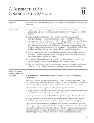 A ADMINISTRAÇÃO                                                                                Lição


FINANCEIRA DA FAMÍLIA                                                                           8
Objetivo           Ajudar os alunos a colocar em prática em casa bons princípios de administração
                   financeira.


Preparação         1. Ao preparar-se para ensinar, procure meios de utilizar os princípios
                      relacionados na seção “Responsabilidades do Professor”. (Páginas ix–xi deste
                      manual)
                   2. Leia os subtítulos em negrito, eles formam um esboço das doutrinas e
                      princípios da lição, e estude atentamente o artigo “Constância em Meio às
                      Mudanças”, escrito pelo Presidente N. Eldon Tanner. (Relacionamento Conjugal
                      e Familiar Guia de Estudo do Participante, pp. 28–31) A lição centraliza-se nos
                      princípios que esse artigo contém. Pondere-os durante a semana como parte
                      de sua preparação, empenhando-se em conseguir a orientação do Espírito para
                      decidir o que deve salientar para atender às necessidades dos alunos.
                   3. Lembre os alunos de trazerem o guia de estudos do curso de Relacionamento
                      Conjugal e Familiar Guia de Estudo do Participante para a aula. Será necessário
                      que eles consultem o artigo em classe.
                   4. Se o artigo “Guia de Finanças da Família” (A Liahona, abril de 2000, p. 42)
                      estiver disponível, sugere-se que você o utilize durante a aula.
                   5. Caso você utilize os recursos complementares que se encontram nas páginas
                      39–40, leve para a sala de aula papel e lápis, ou caneta, para cada aluno.


Sugestões para o
Desenvolvimento
da Lição           A administração financeira adequada é essencial para a felicidade no
                   casamento.
                   Peça a um casal casado que venha à frente. (Tenha cuidado ao escolher o casal.)
                   Diga que você vai mostrar como uma coisinha é capaz de fortalecer o casamento
                   ou causar problemas conjugais graves. Depois, mostre uma nota ou moeda.
                   Dê uma nota, ou moeda, para uma das pessoas que você chamou.
                   • O que acontece com o relacionamento conjugal quando somente o marido ou
                     a mulher tem o controle exclusivo das finanças?
                   Depois que os alunos tiverem discutido essa questão, peça o dinheiro de volta.
                   • O que acontece com o casamento quando ninguém controla as finanças da
                     família ou quando as dívidas e os juros a pagar controlam as finanças?
                   Depois de discutir essa questão, entregue-lhes o dinheiro novamente. Peça ao
                   marido que o segure e peça à mulher que coloque a mão sobre a mão do marido.
                   Diga que a administração financeira não é o elemento mais importante para que
                   o relacionamento conjugal seja carinhoso, mas que, ao dedicarem-se juntos à
                   administração de seus recursos financeiros, marido e mulher se unem na


                                                                                                        35
 