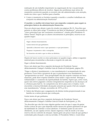 realização de um trabalho importante na organização do lar e na prevenção
     contra problemas difíceis de resolver. Alguns dos problemas mais sérios do
     casamento acontecem quando os recursos não são administrados com atenção,
     tendo em vista o que é melhor para a família.
     • Como o casamento se fortalece quando o marido e a mulher trabalham em
       conjunto na administração financeira?

     O marido e a mulher deveriam fazer um empenho conjunto para seguir os
     princípios básicos da administração financeira.
     Peça aos alunos que abram o guia de estudos nas páginas 28–31. Peça-lhes que
     passem os olhos pelo artigo “Constância em Meio às Mudanças”, procurando os
     “cinco princípios que são constantes econômicas”, citados pelo Presidente N.
     Eldon Tanner. Depois que os alunos encontrarem os princípios, escreva-os no
     quadro-negro:

       Pagar o dízimo honestamente.

       Gastar menos do que ganhamos.

       Aprender a discernir entre o que queremos e o que precisamos.

       Preparar o orçamento e não o extrapolar.

       Ser honestos em tudo o que se refere ao dinheiro.


     Depois de haver escrito os cinco princípios no quadro-negro, utilize o seguinte
     material para encaminhar a discussão a respeito de cada um.
     Pagar o dízimo honestamente.
     Peça a um aluno que leia a seguinte declaração do Presidente Tanner
     (Relacionamento Conjugal e Familiar Guia de Estudo do Participante, página 29):
     “Pagar o dízimo é mandamento, e esse mandamento é acompanhado de uma
     promessa. É-nos feita a promessa de que se guardarmos esse mandamento,
     “prosperaremos na terra”. Essa prosperidade não diz respeito somente aos bens
     materiais, pode dizer respeito também à boa saúde e vigor mental. Abrange a
     solidariedade e o aumento da espiritualidade da família. Espero que, entre vocês,
     quem não estiver pagando o dízimo integralmente empenhe-se em alcançar a fé
     e a firmeza para fazê-lo. Ao cumprirem esse dever para com o Criador, vocês
     encontrão a imensa felicidade alcançada somente por quem é fiel em cumprir
     esse mandamento.” (Ensign, novembro de 1979, p. 81.)
     • Falem das bênçãos que o pagamento do dízimo tenha proporcionado à sua
       família ou a outras pessoas que conheçam.
     Gastar menos do que ganhamos.
     Peça a um aluno que leia a seguinte declaração do Presidente Tanner
     (Relacionamento Conjugal e Familiar Guia de Estudo do Participante, p. 29):
     “Eu descobri que não há como alguém ganhar mais do que é capaz de gastar.
     Tenho certeza de que a paz depende muito menos do quanto ganhamos do que
     da habilidade de controlar o nosso dinheiro. O dinheiro pode ser um servo
     obediente, ou um capataz severo. Quem organiza a vida de modo a ter uma
     reserva está no controle da situação. Quem gasta um pouco mais do que ganha é
     controlado pela situação e está na servidão. O Presidente Heber J. Grant disse

36
 