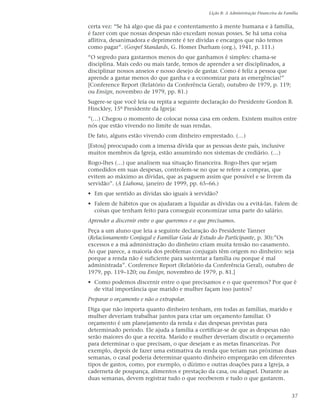 Lição 8: A Administração Financeira da Família


certa vez: “Se há algo que dá paz e contentamento à mente humana e à família,
é fazer com que nossas despesas não excedam nossas posses. Se há uma coisa
aflitiva, desanimadora e deprimente é ter dívidas e encargos que não temos
como pagar”. (Gospel Standards, G. Homer Durham (org.), 1941, p. 111.)
“O segredo para gastarmos menos do que ganhamos é simples: chama-se
disciplina. Mais cedo ou mais tarde, temos de aprender a ser disciplinados, a
disciplinar nossos anseios e nosso desejo de gastar. Como é feliz a pessoa que
aprende a gastar menos do que ganha e a economizar para as emergências!”
[Conference Report (Relatório da Conferência Geral), outubro de 1979, p. 119;
ou Ensign, novembro de 1979, pp. 81.)
Sugere-se que você leia ou repita a seguinte declaração do Presidente Gordon B.
Hinckley, 15º Presidente da Igreja:
”(…) Chegou o momento de colocar nossa casa em ordem. Existem muitos entre
nós que estão vivendo no limite de suas rendas.
De fato, alguns estão vivendo com dinheiro emprestado. (…)
[Estou] preocupado com a imensa dívida que as pessoas deste país, inclusive
muitos membros da Igreja, estão assumindo nos sistemas de crediário. (…)
Rogo-lhes (…) que analisem sua situação financeira. Rogo-lhes que sejam
comedidos em suas despesas, controlem-se no que se refere a compras, que
evitem ao máximo as dívidas, que as paguem assim que possível e se livrem da
servidão”. (A Liahona, janeiro de 1999, pp. 65–66.)
• Em que sentido as dívidas são iguais à servidão?
• Falem de hábitos que os ajudaram a liquidar as dívidas ou a evitá-las. Falem de
  coisas que tenham feito para conseguir economizar uma parte do salário.
Aprender a discernir entre o que queremos e o que precisamos.
Peça a um aluno que leia a seguinte declaração do Presidente Tanner
(Relacionamento Conjugal e Familiar Guia de Estudo do Participante, p. 30):”Os
excessos e a má administração do dinheiro criam muita tensão no casamento.
Ao que parece, a maioria dos problemas conjugais têm origem no dinheiro: seja
porque a renda não é suficiente para sustentar a família ou porque é mal
administrada”. Conference Report (Relatório da Conferência Geral), outubro de
1979, pp. 119–120; ou Ensign, novembro de 1979, p. 81.]
• Como podemos discernir entre o que precisamos e o que queremos? Por que é
  de vital importância que marido e mulher façam isso juntos?
Preparar o orçamento e não o extrapolar.
Diga que não importa quanto dinheiro tenham, em todas as famílias, marido e
mulher deveriam trabalhar juntos para criar um orçamento familiar. O
orçamento é um planejamento da renda e das despesas previstas para
determinado período. Ele ajuda a família a certificar-se de que as despesas não
serão maiores do que a receita. Marido e mulher deveriam discutir o orçamento
para determinar o que precisam, o que desejam e as metas financeiras. Por
exemplo, depois de fazer uma estimativa da renda que teriam nas próximas duas
semanas, o casal poderia determinar quanto dinheiro empregarão em diferentes
tipos de gastos, como, por exemplo, o dízimo e outras doações para a Igreja, a
caderneta de poupança, alimentos e prestação da casa, ou aluguel. Durante as
duas semanas, devem registrar tudo o que receberem e tudo o que gastarem.


                                                                                            37
 
