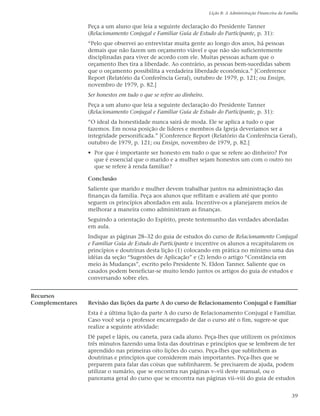 Lição 8: A Administração Financeira da Família


                 Peça a um aluno que leia a seguinte declaração do Presidente Tanner
                 (Relacionamento Conjugal e Familiar Guia de Estudo do Participante, p. 31):
                 “Pelo que observei ao entrevistar muita gente ao longo dos anos, há pessoas
                 demais que não fazem um orçamento viável e que não são suficientemente
                 disciplinadas para viver de acordo com ele. Muitas pessoas acham que o
                 orçamento lhes tira a liberdade. Ao contrário, as pessoas bem-sucedidas sabem
                 que o orçamento possibilita a verdadeira liberdade econômica.” [Conference
                 Report (Relatório da Conferência Geral), outubro de 1979, p. 121; ou Ensign,
                 novembro de 1979, p. 82.]
                 Ser honestos em tudo o que se refere ao dinheiro.
                 Peça a um aluno que leia a seguinte declaração do Presidente Tanner
                 (Relacionamento Conjugal e Familiar Guia de Estudo do Participante, p. 31):
                 “O ideal da honestidade nunca sairá de moda. Ele se aplica a tudo o que
                 fazemos. Em nossa posição de líderes e membros da Igreja deveríamos ser a
                 integridade personificada.” [Conference Report (Relatório da Conferência Geral),
                 outubro de 1979, p. 121; ou Ensign, novembro de 1979, p. 82.]
                 • Por que é importante ser honesto em tudo o que se refere ao dinheiro? Por
                   que é essencial que o marido e a mulher sejam honestos um com o outro no
                   que se refere à renda familiar?

                 Conclusão
                 Saliente que marido e mulher devem trabalhar juntos na administração das
                 finanças da família. Peça aos alunos que reflitam e avaliem até que ponto
                 seguem os princípios abordados em aula. Incentive-os a planejarem meios de
                 melhorar a maneira como administram as finanças.
                 Seguindo a orientação do Espírito, preste testemunho das verdades abordadas
                 em aula.
                 Indique as páginas 28–32 do guia de estudos do curso de Relacionamento Conjugal
                 e Familiar Guia de Estudo do Participante e incentive os alunos a recapitularem os
                 princípios e doutrinas desta lição (1) colocando em prática no mínimo uma das
                 idéias da seção “Sugestões de Aplicação” e (2) lendo o artigo “Constância em
                 meio às Mudanças”, escrito pelo Presidente N. Eldon Tanner. Saliente que os
                 casados podem beneficiar-se muito lendo juntos os artigos do guia de estudos e
                 conversando sobre eles.


Recursos
Complementares   Revisão das lições da parte A do curso de Relacionamento Conjugal e Familiar
                 Esta é a última lição da parte A do curso de Relacionamento Conjugal e Familiar.
                 Caso você seja o professor encarregado de dar o curso até o fim, sugere-se que
                 realize a seguinte atividade:
                 Dê papel e lápis, ou caneta, para cada aluno. Peça-lhes que utilizem os próximos
                 três minutos fazendo uma lista das doutrinas e princípios que se lembrem de ter
                 aprendido nas primeiras oito lições do curso. Peça-lhes que sublinhem as
                 doutrinas e princípios que considerem mais importantes. Peça-lhes que se
                 preparem para falar das coisas que sublinharem. Se precisarem de ajuda, podem
                 utilizar o sumário, que se encontra nas páginas v–vii deste manual, ou o
                 panorama geral do curso que se encontra nas páginas vii–viii do guia de estudos


                                                                                                               39
 