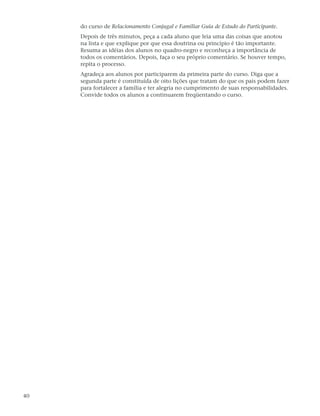 do curso de Relacionamento Conjugal e Familiar Guia de Estudo do Participante.
     Depois de três minutos, peça a cada aluno que leia uma das coisas que anotou
     na lista e que explique por que essa doutrina ou princípio é tão importante.
     Resuma as idéias dos alunos no quadro-negro e reconheça a importância de
     todos os comentários. Depois, faça o seu próprio comentário. Se houver tempo,
     repita o processo.
     Agradeça aos alunos por participarem da primeira parte do curso. Diga que a
     segunda parte é constituída de oito lições que tratam do que os pais podem fazer
     para fortalecer a família e ter alegria no cumprimento de suas responsabilidades.
     Convide todos os alunos a continuarem freqüentando o curso.




40
 