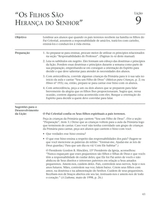 “OS FILHOS SÃO                                                                                Lição


HERANÇA DO SENHOR”                                                                             9
Objetivo           Lembrar aos alunos que quando os pais terrenos recebem na família os filhos do
                   Pai Celestial, assumem a responsabilidade de amá-los, tratá-los com carinho,
                   ensiná-los e conduzi-los à vida eterna.


Preparação         1. Ao preparar-se para ensinar, procure meios de utilizar os princípios relacionados
                      na seção “Responsabilidades do Professor”. (Páginas ix–xi deste manual)
                   2. Leia os subtítulos em negrito. Eles formam um esboço das doutrinas e princípios
                      da lição. Pondere essas doutrinas e princípios durante a semana como parte de
                      sua preparação, empenhando-se em conseguir a orientação do Espírito para
                      decidir o que deve salientar para atender às necessidades dos alunos.
                   3. Com antecedência, convide algumas crianças da Primária para ir à sua sala no
                      início da aula e cantar “Sou um Filho de Deus” (Músicas para Crianças, p. 2; ou
                      Hinos nº 193); ou, então, prepare-se para cantar esse hino com os alunos.
                   4. Com antecedência, peça a um ou dois alunos que se preparem para falar
                      brevemente da alegria que os filhos lhes proporcionaram. Sugira que, nessa
                      ocasião, contem alguma coisa acontecida com eles. Busque a orientação do
                      Espírito para decidir a quem deve convidar para falar.


Sugestões para o
Desenvolvimento
da Lição           O Pai Celestial confia os Seus filhos espirituais a pais terrenos.
                   Peça às crianças da Primária que cantem “Sou um Filho de Deus”. (Ver a seção
                   “Preparação”, item 3.) Deixe que as crianças voltem para a aula da Primária logo
                   que terminem de cantar. Caso você não tenha convidado um grupo de crianças
                   da Primária para cantar, peça aos alunos que cantem o hino com você.
                   • Que verdades esse hino ensina?
                   • O que esse hino ensina a respeito das responsabilidades dos pais? (Sugere-se
                     que você mencione as palavras do refrão: “Ensinai-me, Ajudai-me as leis de
                     Deus guardar,/ Para que um dia eu vá/ Com Ele habitar”.)
                     O Presidente Gordon B. Hinckley, 15º Presidente da Igreja, aconselhou:
                     “Nunca esqueçam que esses pequeninos são filhos e filhas de Deus e que vocês
                     têm a responsabilidade de cuidar deles; que Ele foi Pai antes de vocês e não
                     abdicou de Seus direitos e interesses paternos em relação a Seus amados
                     pequeninos. Amem-nos, cuidem deles. Pais, controlem seus nervos, hoje e nos
                     anos futuros. Mães, controlem sua voz; falem baixo. Criem seus filhos com
                     amor, na doutrina e na admoestação do Senhor. Cuidem de seus pequeninos.
                     Recebam-nos de braços abertos em seu lar, instruam-nos e amem-nos de todo
                     o coração.” (A Liahona, maio de 1998, p. 26.)




                                                                                                     43
 