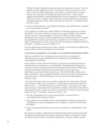 O Élder M. Rusell Ballard, do Quórum dos Doze Apóstolos, ensinou: “Todo ser
       humano é filho espiritual de Deus, com quem vivemos antes de vir à Terra.
       Deus confia seus filhos espirituais a pais terrenos, que lhes dão um corpo
       mortal, por intermédio do milagre do nascimento físico, e dá aos pais a
       sagrada oportunidade e responsabilidade de amá-los, protegê-los, ensiná-los e
       educá-los em luz e verdade, para que possam, um dia, por meio da expiação e
       ressurreição de Jesus Cristo, voltar à presença de nosso Pai”. (A Liahona, julho
       de 1991, p. 89.)
     • Como o conhecimento e o entendimento dessas coisas influenciam a maneira
       que os pais tratam os filhos?
     Leia o seguinte conselho que o Bispo Robert D. Hales deu quando era o Bispo
     Presidente: “De muitas maneiras, os pais terrenos representam o Pai Celestial,
     quando educam, amam, protegem e ensinam os filhos. Os filhos olham
     naturalmente para os pais a fim de aprenderem as características do Pai Celestial.
     Ao aprenderem a amar seus pais terrenos, respeitá-los e ter confiança neles, os
     filhos, normalmente sem saber, desenvolvem esses mesmos sentimentos pelo Pai
     Celestial”. (A Liahona, janeiro de 1994, p. 9.)
     Peça aos alunos que ponderem em como a atitude e os atos dos pais influenciam
     o que os filhos sentem em relação ao Pai Celestial.

     Os pais devem empenhar-se em atender às necessidades individuais dos filhos.
     Diga que cada filho tem os próprios desejos, talentos e necessidades. É
     importante que os pais se empenhem em compreender as habilidades e
     necessidades de cada filho.
     Muitos filhos são bem diferentes dos pais. É possível que sejam diferentes no
     temperamento, nas fraquezas e nas qualidades. Essas diferenças podem fazer
     com que os pais se sintam frustrados por acharem difícil orientar os filhos que
     estejam passando por experiências que eles mesmos nunca passaram.
     Entretanto, os pais não devem esquecer que o Pai Celestial lhes confiou esses
     filhos específicos e que os ajudará a orientar cada um de modo a alcançarem seu
     potencial eterno. A irmã Michaelene P. Grassli, que foi presidente geral da
     Primária, disse:
     “Precisamos descobrir quem nossos filhos realmente são. Precisamos conhecer
     seus interesses, saber o que os aborrece e o que fariam se pudessem realizar seu
     maior sonho. (…) Podemos deixá-los ser eles mesmos e não esperar que sejam
     cópias dos pais. Proporcione-lhes experiências variadas, a fim de que descubram o
     que gostam de fazer, e depois incentive seus interesses e talentos—que não sejam
     iguais aos seus.” (A Liahona, outubro de 1994, p. 42.)
     • Por que é importante que os pais compreendam as características e
       necessidades individuais dos filhos?
     • Quais podem ser os malefícios de os pais obrigarem os filhos a participar de
       atividades que sejam incompatíveis com os talentos e interesses individuais
       dos filhos?
     • O que os pais poderiam fazer para cultivar os talentos e habilidades de cada
       filho?
     Para ajudar os alunos a aplicarem esse princípio, peça-lhes que façam uma lista
     de algumas das diferenças que podem existir entre irmãos e entre pais e filhos.
     Os alunos podem basear-se na própria experiência como pais, filhos e irmãos

44
 