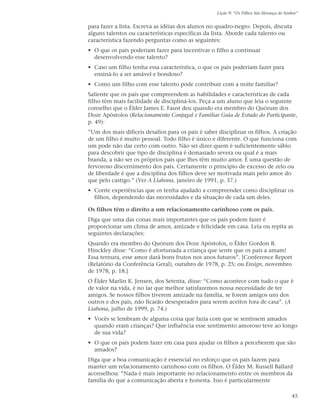 Lição 9: “Os Filhos São Herança do Senhor”


para fazer a lista. Escreva as idéias dos alunos no quadro-negro. Depois, discuta
alguns talentos ou características específicas da lista. Aborde cada talento ou
característica fazendo perguntas como as seguintes:
• O que os pais poderiam fazer para incentivar o filho a continuar
  desenvolvendo esse talento?
• Caso um filho tenha essa característica, o que os pais poderiam fazer para
  ensiná-lo a ser amável e bondoso?
• Como um filho com esse talento pode contribuir com a noite familiar?
Saliente que os pais que compreendem as habilidades e características de cada
filho têm mais facilidade de discipliná-los. Peça a um aluno que leia o seguinte
conselho que o Élder James E. Faust deu quando era membro do Quórum dos
Doze Apóstolos (Relacionamento Conjugal e Familiar Guia de Estudo do Participante,
p. 49):
”Um dos mais difíceis desafios para os pais é saber disciplinar os filhos. A criação
de um filho é muito pessoal. Todo filho é único e diferente. O que funciona com
um pode não dar certo com outro. Não sei dizer quem é suficientemente sábio
para descobrir que tipo de disciplina é demasiado severa ou qual é a mais
branda, a não ser os próprios pais que lhes têm muito amor. É uma questão de
fervoroso discernimento dos pais. Certamente o princípio de excesso de zelo ou
de liberdade é que a disciplina dos filhos deve ser motivada mais pelo amor do
que pelo castigo.” (Ver A Liahona, janeiro de 1991, p. 37.)
• Conte experiências que os tenha ajudado a compreender como disciplinar os
  filhos, dependendo das necessidades e da situação de cada um deles.

Os filhos têm o direito a um relacionamento carinhoso com os pais.
Diga que uma das coisas mais importantes que os pais podem fazer é
proporcionar um clima de amor, amizade e felicidade em casa. Leia ou repita as
seguintes declarações:
Quando era membro do Quórum dos Doze Apóstolos, o Élder Gordon B.
Hinckley disse: “Como é afortunada a criança que sente que os pais a amam!
Essa ternura, esse amor dará bons frutos nos anos futuros”. [Conference Report
(Relatório da Conferência Geral), outubro de 1978, p. 25; ou Ensign, novembro
de 1978, p. 18.]
O Élder Marlin K. Jensen, dos Setenta, disse: “Como acontece com tudo o que é
de valor na vida, é no lar que melhor satisfazemos nossa necessidade de ter
amigos. Se nossos filhos tiverem amizade na família, se forem amigos uns dos
outros e dos pais, não ficarão desesperados para serem aceitos fora de casa”. (A
Liahona, julho de 1999, p. 74.)
• Vocês se lembram de alguma coisa que fazia com que se sentissem amados
  quando eram crianças? Que influência esse sentimento amoroso teve ao longo
  de sua vida?
• O que os pais podem fazer em casa para ajudar os filhos a perceberem que são
  amados?
Diga que a boa comunicação é essencial no esforço que os pais fazem para
manter um relacionamento carinhoso com os filhos. O Élder M. Russell Ballard
aconselhou: “Nada é mais importante no relacionamento entre os membros da
família do que a comunicação aberta e honesta. Isso é particularmente

                                                                                         45
 